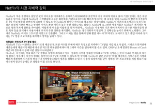 22 
UX Trend Report 2014년 상반기 
ⓒ 2014 RightBrain. All rights reserved. 
Netflix의 시장 지배력 강화 
Netflix가 처음 경쟁사로 삼았던 곳이 비디오를 대여해주는 블록버스터(2000년대 초반까지 미국 최대의 비디오 대여 기업) 였다는 점은 새삼 놀라운 일이다. 처음에 Netflix가 시작했을때 그들은 회원제를 기반으로 DVD를 빠르게 빌려주는 데 초점을 뒀다. Netflix의 빨간색 우편봉투는 3일 이내 배송과 간편하게 되보낼 수 있도록 한 Netflix의 뛰어난 서비스를 대표하는 상징이었다. Netflix가 기존의 블록버스터 등과 다른 점은 회원제 기반의 빠르고 편리한 서비스 뿐만 아니라 높은 추천 정확도에도 있었다. Netflix에 로그인한 사용자들은 Netflix가 제시하는 새로운 영화 목록에 감탄을 자아냈다. 어떻게 내 마음을 이렇게 잘 알까 하면서... Netflix는 사용자의 기존 대여 목록이나 유사한 사용자들의 선호 목록 등을 분석해서 사용자에게 최적의 추천 영화를 제시했다. Netflix는 경진대회까지 열면서 그 정확성을 높이기 위해서 노력했다. 그러다가 Netflix는 비디오 스트리밍 시장으로 진출했다. 그리고 이제는 앱을 통해서 영화 뿐만 아니라 TV까지도 보여주고 있으 뿐만 아니라 심지어는 TV 방송 프로그램을 제작까지 영역을 넓히고 있다. 
이전과는 전혀 다른 TV 경험 제시 
Netflix의 TV는 이전과는 전혀 다르게 제공된다. 본방 사수를 위해서 매주 특정요일 저녁마다 TV앞을 지킬 필요가 없다. 시리즈가 한꺼번에 대중들에게 제공되기 때문에 마음만 먹으면 하룻밤만에 하나의 드라마 시즌을 연속해서 볼 수도 있다. (2014년 초에 발표한 House of Cards 시즌3의 경우에서 실제 이런 일들이 나타났다.) 
Netflix는 이전과는 전혀 다른 TV 경험을 시장에 제시하고 있다. 정해진 시간에 정해진 약속대로 TV를 시청하는 것이 아니라 언제든지 자신이 원하는 장소에서 자신이 원하는 디바이스로 TV를 시청할 수 있도록 한 것이다. Netflix와 같은 온라인 TV를 제공하는 서비스들은 시장을 빠르게 재편하면서 기존의 방송사나 지역방송SO들의 생존을 위협하고 있다. 사용자 입장에서는 굳이 정해진 TV 프로그램을 지킬 필요가 없어지면서 광고시장에도 큰 영향을 미칠 것으로 보인다. 
Image source : Netflix  
