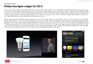 3 
UX Trend Report 2014년 상반기 
ⓒ 2014 RightBrain. All rights reserved. 
Philips Hue는 이미 iOS 앱이 있으며 앱을 통해서 밝기나 색온도, 분위기 등을 조정할 수 있다. 이번 WWDC 2014에서 발표된 Philips Hue lights widget for iOS 8의 차이점은 앞에서 거론한 통합적인 Smart Home 컨트롤의 사례로써 Philips Hue가 언급되었다는 점이다. ‘이제 잘거야’라는 명령어 하나만으로 집안내 모든 가전기기들이 사용자의 취침에 맞춰진다. 물론 전등은 꺼지거나 미리 설정된 취침등의 역할로 바뀐다. 이렇게 듣고보면 참 매력있는 일로 다가온다. 아침에 일어나서 ‘시작’이라고 외치면 전등이, TV가, 믹서기가, 로봇청소기가, 토스터기가 각기 맡은 바 역할을 ‘알아서’한다는 것 아닌가? 그러나 사용자경험 측면에서 자세히 관찰해보면 여기에는 함정이 숨어있다. Philips Hue를 중심으로 이야기해보자. Philips Hue를 쓰는 그(녀)는 온통 Apple 제품만 쓰는 싱글족일지도 모른다. 그러나 그(녀)가 안드로이드 제품을 쓴다면, 가족이 있다면, 그 가족이 안드로이드 제품을 쓴다면... Philips는 고려할 요소들이 복잡해진다. Philips Hue만 놓고 봤을 때에는 iOS상에서 가능했던 경험이 안드로이드상에서도 일관된 경험을 제공해야 하는데 (아시다시피) 그럴 수 없다. 남편과 아내가 각기 다른 스마트폰 운영체제를 쓴다면 이들이 Philips Hue를 조작하는 것은 전혀 다른 경험이 되어 버리는 것이다. ‘뭐 어쩌겠어. 이미 시대는 그들(Apple, Google)의 싸움인데..’하고 말까? 아니면 어떤 스마트폰 운영체제를 쓰든지 간에 제품 입장에서는 되도록 일관된 경험을 제공하기 위해서 공통된 사용자경험을 디자인해야 할까? 범용적인 제품이 하나의 진영을 선택함으로써 일어나는 이 웃지못할 모순은 비단 Philips만의 문제만은 아닐 것이다. 
Philips Hue lights widget for iOS 8 
Home Automation 
source : Apple  