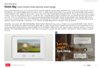 5 
UX Trend Report 2014년 상반기 
ⓒ 2014 RightBrain. All rights reserved. 
Honeywell과 마찬가지로 Vivint 역시 스타트업이 아니다. 유타주에 기반한 홈 시큐리티 업체로 80만명에 이르는 고객을 가지고 있다. Vivint는 너무 기술을 앞세우는 것은 사용자의 생활을 변화시키기 어렵다고 보며 ‘그 적당한 기술적 진보의 산물로’ Vivint Sky라는 홈 오토메이션 통합기기를 선보였다. (그러나 있을만한 스마트 기술들은 다 들어가 있다). Vivint Sky는 터치 기반의 컨트롤 패널과 모바일 앱, 클라우드 서비스, 통신 서비스(AT&T, Verizon과 제휴), 그리고 홈 무선 네트워크의 표준인 Z-wave를 담고 있다. 이를 통해 원격으로 집을 모니터링하고 온도 조절, 현관문 원격 제어, 전등 원격 제어, 기타 다른 스마트 기기 제어 등을 할 수 있다. Apple HomeKit처럼 음성명령을 통해서 위에서 언급한 기능들을 제어하는 것도 가능하다. 뿐만 아니라 Vivint Sky는 Nest와 같은 학습 기능이 있어서 매일 똑같은 시간에 퇴근을 하는 사용자에게 그 시간에 온도를 맞춰주고 귀가시간에 맞춰 전등을 켤지를 물어본다. 사용자가 동의를 하면 그 다음부터는 스스로 사용자의 일상생활 패턴을 읽어서 그에 맞춰서 서비스를 제공한다. 
안타깝게도 Vivint Sky는 외부 개발자에게 플랫폼을 개방하지 않았기 때문에 다른 Smart Home 기기들은 Vivint Sky를 통해 제어할 수 없다. 사용자가 DIY를 하는 것도 불가능하다. 99달러의 설치비용과 더불어 매달 54~70달러 정도를 이용료로 지불해야 하는데 장기적으로 자신의 울타리안에서 Home Automation 플레이어들을 끌어들여서 자신만의 플랫폼 비즈니스를 하겠다는 계획을 가지고 있다. Apple의 경쟁자가 되겠다는 이야기다. Vivint Sky는 매력적인 서비스임에 틀림없지만 막강한 부가 서비스들을 가진 Google이나 Apple은 물론 새로 등장하는 스타트업들과도 시장에서 경쟁할 수 있을지는 미지수다. 
Vivint Sky, smart control, smart security, smart energy 
Home Automation 
source : Vivint  