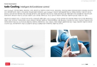 7 
UX Trend Report 2014년 상반기 
ⓒ 2014 RightBrain. All rights reserved. 
tado Cooling은 기존에 존재하는 에어컨을 스마트 에어컨으로 바꿔주는 연결기기이다. 에어컨과는 적외선을 통해서 연결되며(일종의 자동화된 리모컨이라고 생각하면 된다) 사용자 스마트폰과는 Wifi를 통해서 연결된다. tado Cooling은 사용자가 집에 없을때 자동으로 전원을 차단하고 사용자가 집으로 돌아오고 있으면 미리 에어컨을 켜둘 것인지를 물어본다. 또한 집안에서 다른 방으로 이동할 경우에 온도를 어떻게 할지 미리 설정해두면 사용자의 움직임에 따라서 에어컨이 자동으로 온도를 조절한다. 습도 센서를 자체적으로 지니고 있어서 사용자가 에어컨을 이용하여 습도를 조절할 수도 있다. 에어컨이나 난방장치 등은 그 특성상 미리 켜지는 게 필요한 상황이 많다. tado Cooling은 무더운 날씨에 지친 사용자를 위해서 미리 공기를 쾌적하게 준비할 수 있는 장치이다. 적외선이라는 비교적 간단하고 재치있는 방법으로 기존에 존재하던 구형 에어컨을 스마트폰으로 조작이 가능하고 사용자의 거주 여부에 따라서 자동으로 끄고켜지도록 해준다는 면에서도 매력적이다. 지금 그대로도 더할 나위없이 훌룡하지만 BLE 기술을 적용하여 사용자가 에어컨으로부터 있는 위치에 따라서 자동으로 풍량이나 풍속을 조절해준다면 더 매력적인 제품이 될 것이다. 
tado Cooling, Intelligent AirConditioner control 
Home Automation 
source : tado  