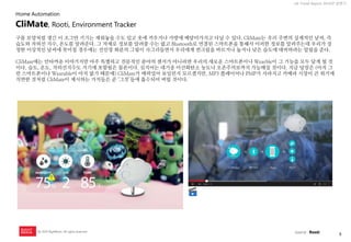 8 
UX Trend Report 2014년 상반기 
ⓒ 2014 RightBrain. All rights reserved. 
구름 모양처럼 생긴 이 조그만 기기는 세워놓을 수도 있고 옷에 끼우거나 가방에 메달아가지고 다닐 수 있다. CliMate는 우리 주변의 실제적인 날씨, 즉 습도와 자외선 지수, 온도를 알려준다. 그 자체로 정보를 알려줄 수는 없고 Bluetooth로 연결된 스마트폰을 통해서 이러한 정보를 알려주는데 우리가 설정한 이상적인 날씨에 못미칠 경우에는 선인장 화분의 그림이 사그러들면서 우리에게 썬크림을 바르거나 높거나 낮은 습도에 대비하라는 알림을 준다. CliMate에는 안타까운 이야기지만 아주 특별하고 전문적인 분야의 센서가 아니라면 우리의 새로운 스마트폰이나 Wearble이 그 기능을 모두 담게 될 것이다. 습도, 온도, 자외선지수도 거기에 포함됨은 물론이다. 심지어는 대기중 이산화탄소 농도나 오존주의보까지 가능해질 것이다. 지금 당장은 (아직 그런 스마트폰이나 Wearable이 아직 없기 때문에) CliMate가 매력있어 보일런지 모르겠지만, MP3 플레이어나 PMP가 사라지고 카메라 시장이 큰 위기에 직면한 것처럼 CliMate이 제시하는 가치들은 곧 ‘그것’들에 흡수되어 버릴 것이다. 
CliMate, Rooti, Environment Tracker 
Home Automation 
source : Rooti  