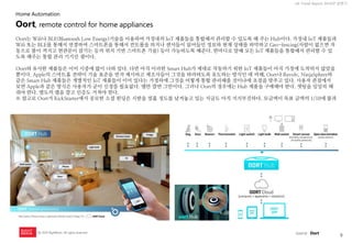 9 
UX Trend Report 2014년 상반기 
ⓒ 2014 RightBrain. All rights reserved. 
Oort는 Wifi나 BLE(Bluetooth Low Energy)기술을 이용하여 가정내의 IoT 제품들을 통합해서 관리할 수 있도록 해 주는 Hub이다. 가정내 IoT 제품들과 Wifi 또는 BLE를 통해서 연결하여 스마트폰을 통해서 컨트롤을 하거나 센서들이 읽어들인 정보와 현재 상태를 파악하고 Geo-fencing(사람이 없으면 자동으로 불이 꺼지고 현관문이 잠기는 등의 위치 기반 스마트폰 기술) 등이 가능하도록 해준다. 한마디로 말해 모든 IoT 제품들을 통합해서 관리할 수 있도록 해주는 통합 관리 기기인 셈이다. 
Oort와 유사한 제품들은 이미 시중에 많이 나와 있다. 다만 아직 이러한 Smart Hub가 제대로 작동하기 위한 IoT 제품들이 아직 가정에 도착하지 않았을 뿐이다. Apple의 스마트홈 전략이 기술 표준을 먼저 제시하고 제조사들이 그것을 따라하도록 유도하는 방식인 데 비해, Oort나 Revolv, NinjaSphere와 같은 Smart Hub 제품들은 개별적인 IoT 제품들이 이미 있다는 가정하에 그것을 어떻게 통합 관리해줄 것이냐에 초점을 맞추고 있다. 사용자 관점에서 보면 Apple과 같은 방식은 사용자가 굳이 신경쓸 필요없다. 앱만 깔면 그만이다. 그러나 Oort의 경우에는 Hub 제품을 구매해야 한다. 셋팅을 일일히 해줘야 한다. 별도의 앱을 깔고 인증도 거쳐야 한다. 
※ 참고로 Oort가 KickStarter에서 공모한 소셜 펀딩은 시한을 열흘 정도를 남겨놓고 있는 지금도 아직 지지부진하다. 모금액이 목표 금액의 1/10에 불과 
Oort, remote control for home appliances 
source : Oort 
Home Automation  
