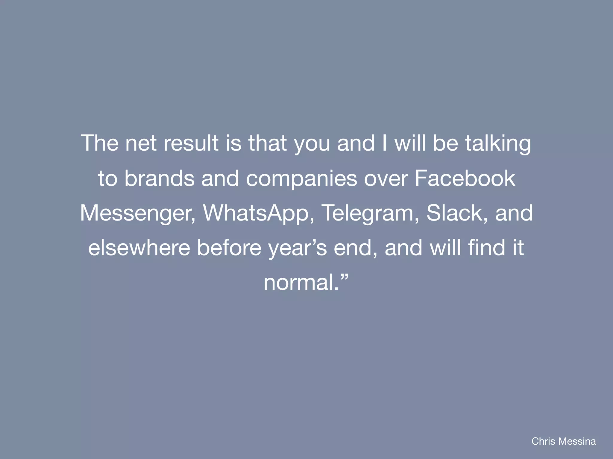 The net result is that you and I will be talking
to brands and companies over Facebook
Messenger, WhatsApp, Telegram, Slack, and
elsewhere before year’s end, and will find it
normal.”
Chris Messina
 