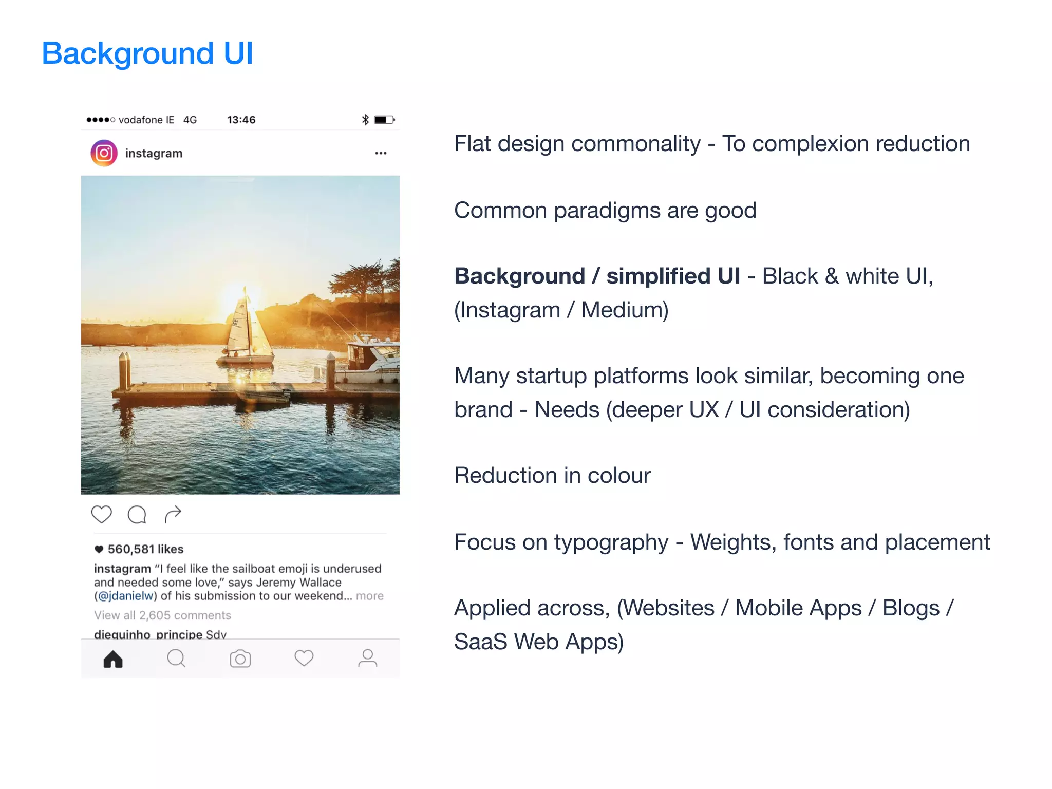 Flat design commonality - To complexion reduction

Common paradigms are good

Background / simpliﬁed UI - Black & white UI,
(Instagram / Medium)

Many startup platforms look similar, becoming one
brand - Needs (deeper UX / UI consideration)

Reduction in colour

Focus on typography - Weights, fonts and placement

Applied across, (Websites / Mobile Apps / Blogs /
SaaS Web Apps)
Background UI
 