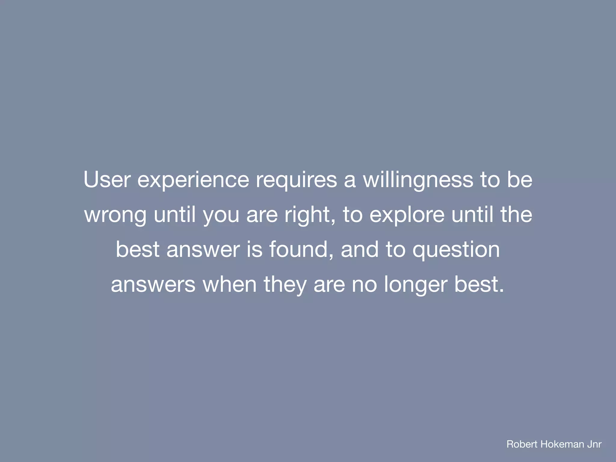 User experience requires a willingness to be
wrong until you are right, to explore until the
best answer is found, and to question
answers when they are no longer best.
Robert Hokeman Jnr
 