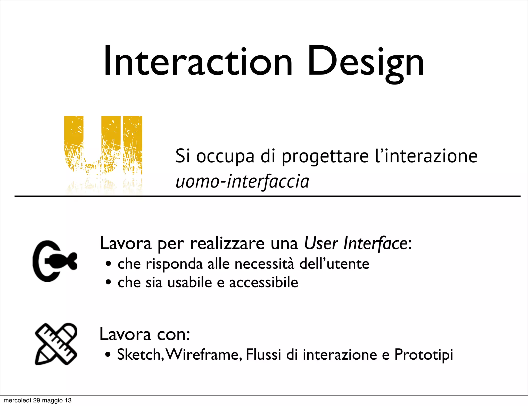 Interaction Design
UI Si occupa di progettare l’interazione
uomo-interfaccia
Lavora per realizzare una User Interface:
• che risponda alle necessità dell’utente
• che sia usabile e accessibile
Lavora con:
• Sketch,Wireframe, Flussi di interazione e Prototipi
mercoledì 29 maggio 13
 
