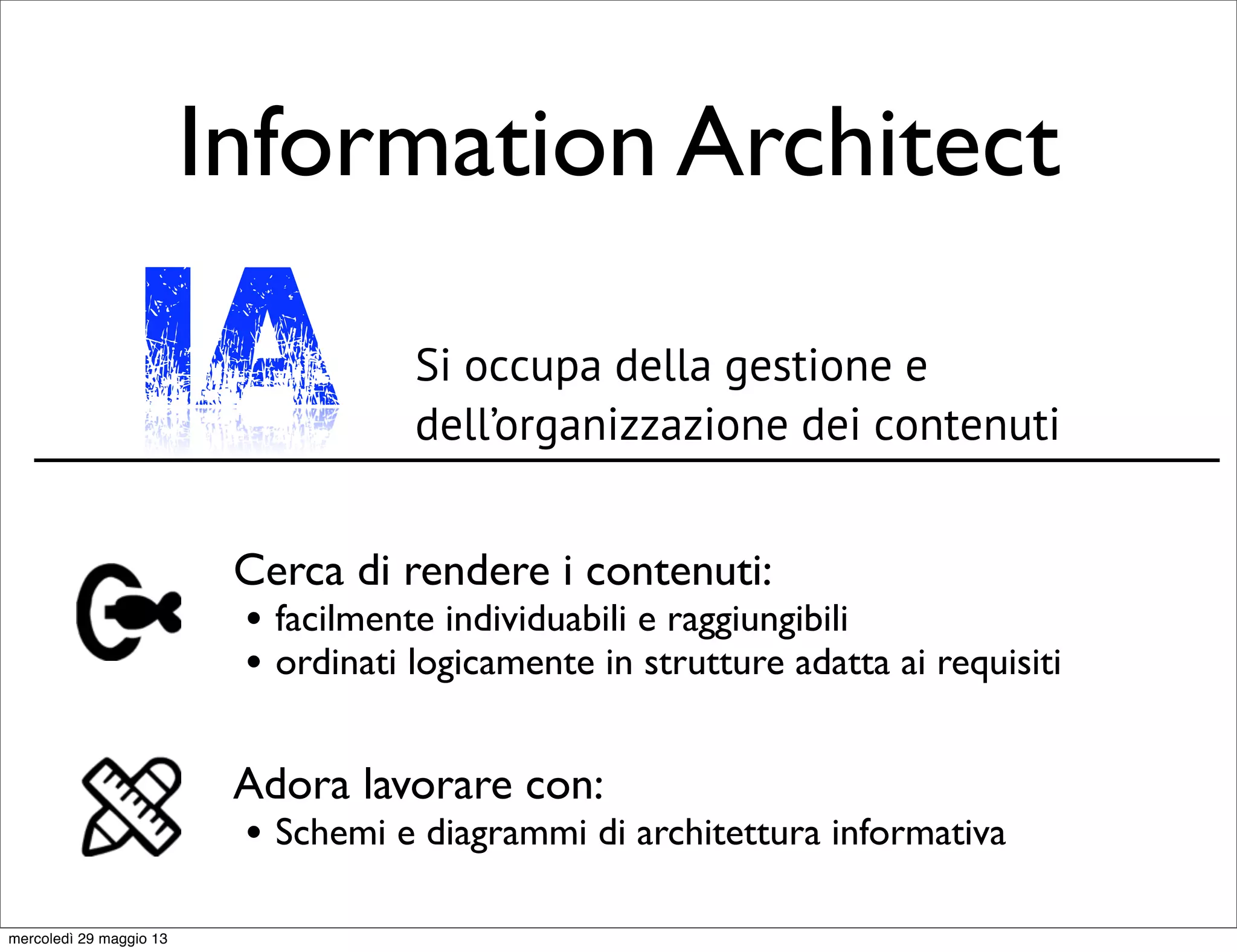 Information Architect
Si occupa della gestione e
dell’organizzazione dei contenuti
Cerca di rendere i contenuti:
• facilmente individuabili e raggiungibili
• ordinati logicamente in strutture adatta ai requisiti
Adora lavorare con:
• Schemi e diagrammi di architettura informativa
IA
mercoledì 29 maggio 13
 