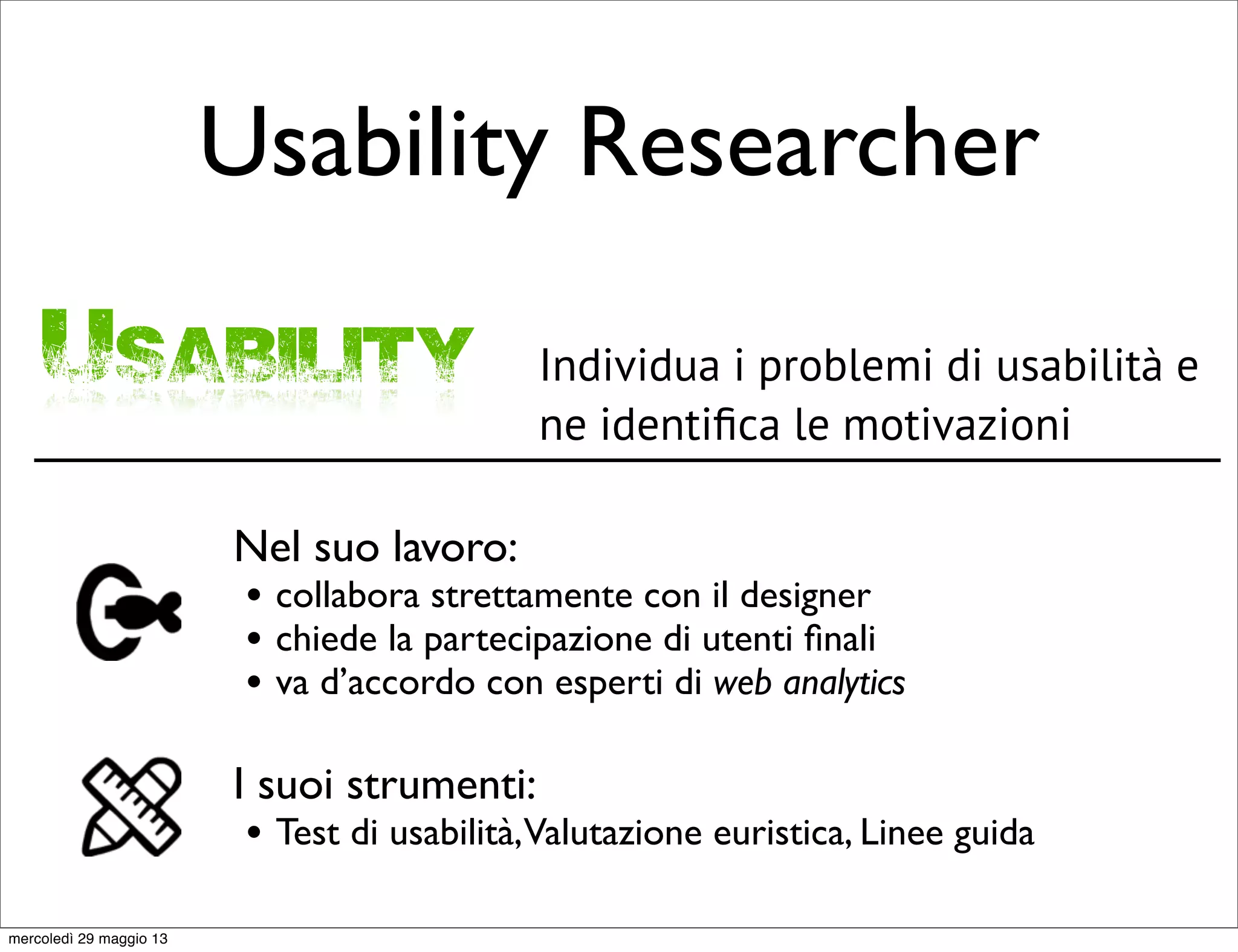 Usability Researcher
Usability Individua i problemi di usabilità e
ne identiﬁca le motivazioni
Nel suo lavoro:
• collabora strettamente con il designer
• chiede la partecipazione di utenti ﬁnali
• va d’accordo con esperti di web analytics
I suoi strumenti:
• Test di usabilità,Valutazione euristica, Linee guida
mercoledì 29 maggio 13
 