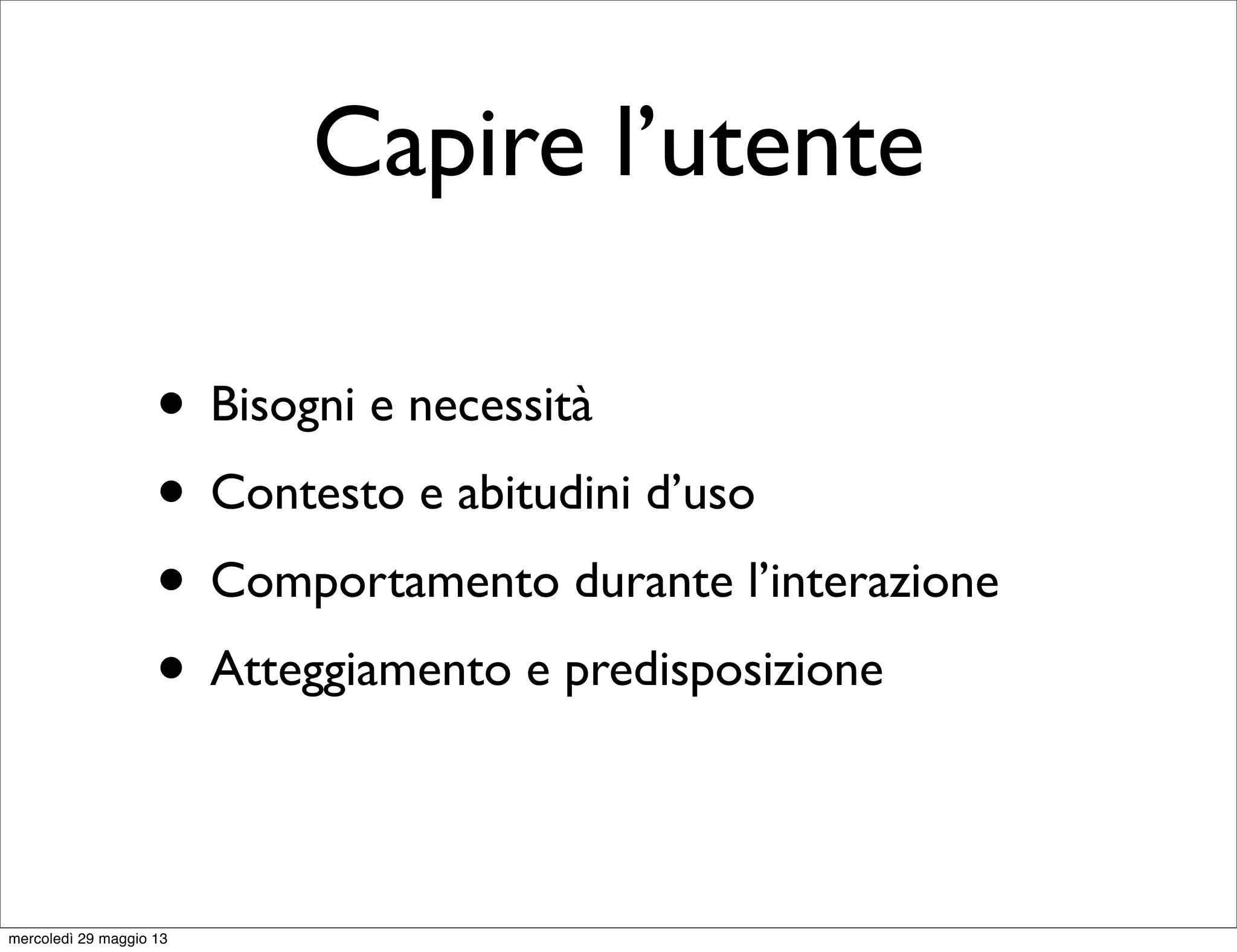Capire l’utente
• Bisogni e necessità
• Contesto e abitudini d’uso
• Comportamento durante l’interazione
• Atteggiamento e predisposizione
mercoledì 29 maggio 13
 