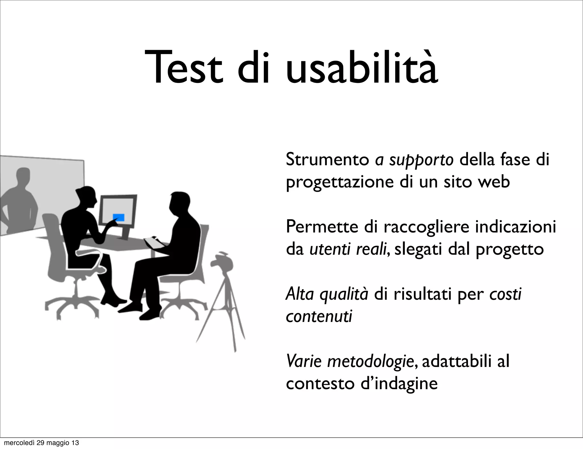 Test di usabilità
Strumento a supporto della fase di
progettazione di un sito web
Permette di raccogliere indicazioni
da utenti reali, slegati dal progetto
Alta qualità di risultati per costi
contenuti
Varie metodologie, adattabili al
contesto d’indagine
mercoledì 29 maggio 13
 