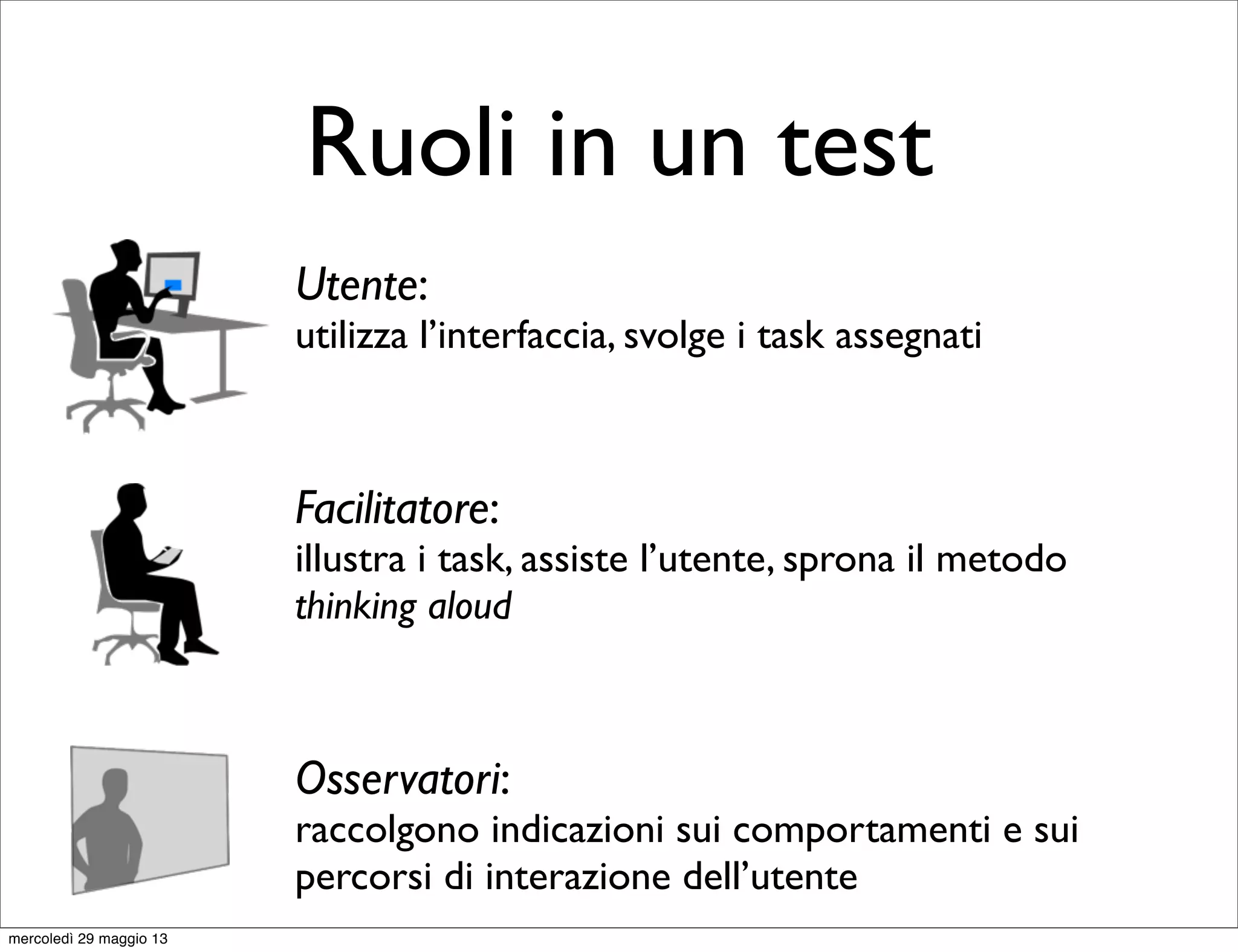 Ruoli in un test
Utente:
utilizza l’interfaccia, svolge i task assegnati
Facilitatore:
illustra i task, assiste l’utente, sprona il metodo
thinking aloud
Osservatori:
raccolgono indicazioni sui comportamenti e sui
percorsi di interazione dell’utente
mercoledì 29 maggio 13
 