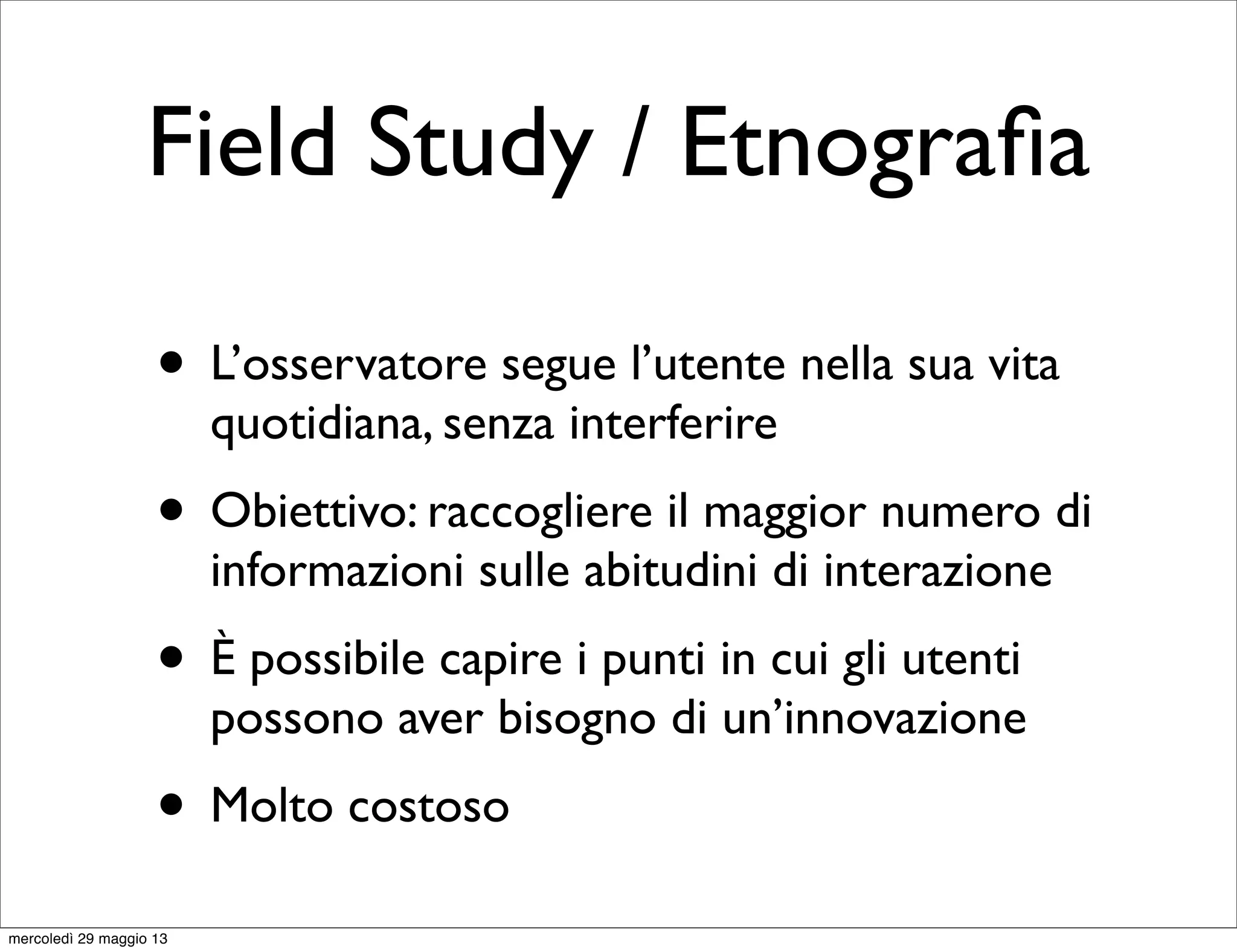 Field Study / Etnograﬁa
• L’osservatore segue l’utente nella sua vita
quotidiana, senza interferire
• Obiettivo: raccogliere il maggior numero di
informazioni sulle abitudini di interazione
• È possibile capire i punti in cui gli utenti
possono aver bisogno di un’innovazione
• Molto costoso
mercoledì 29 maggio 13
 