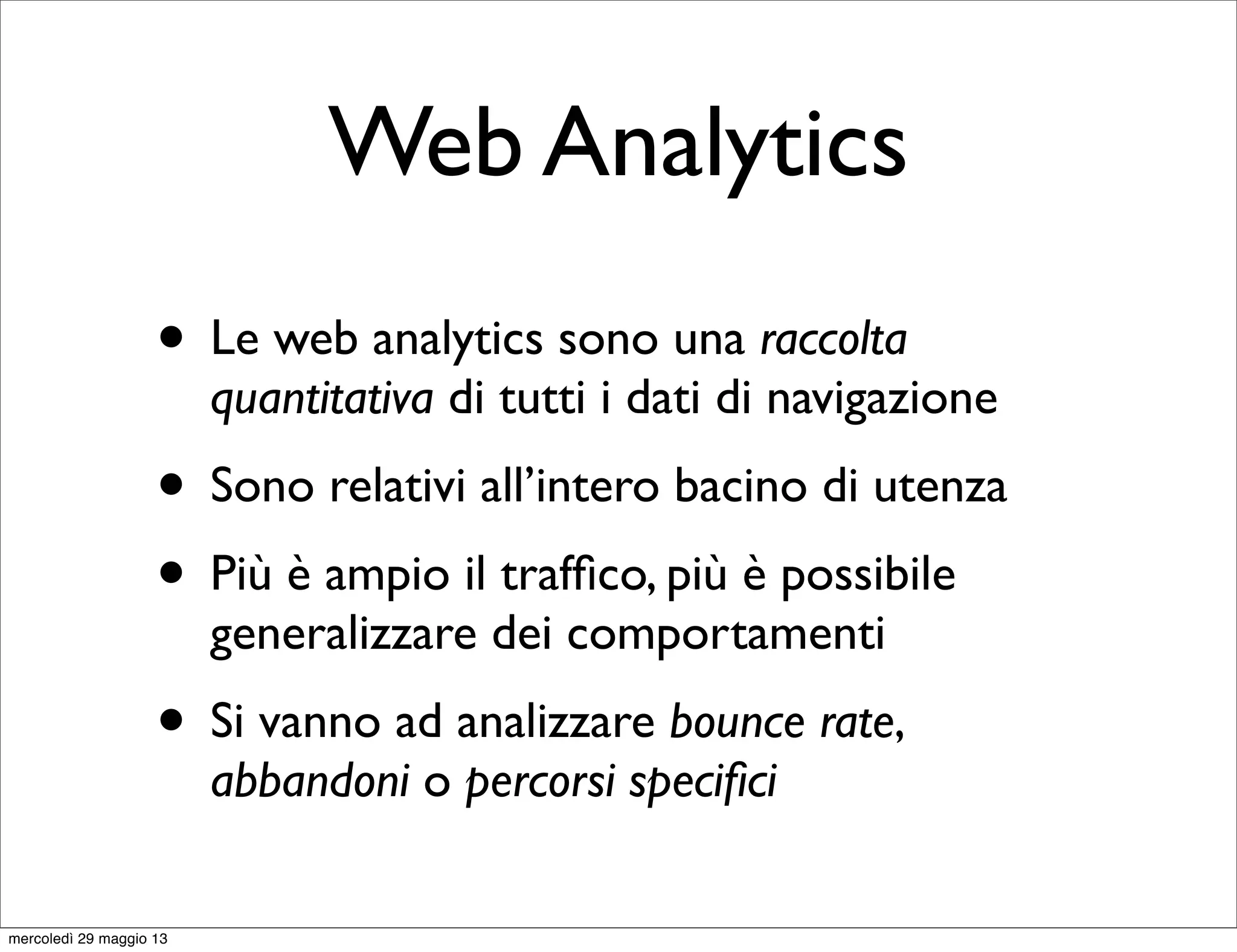 Web Analytics
• Le web analytics sono una raccolta
quantitativa di tutti i dati di navigazione
• Sono relativi all’intero bacino di utenza
• Più è ampio il trafﬁco, più è possibile
generalizzare dei comportamenti
• Si vanno ad analizzare bounce rate,
abbandoni o percorsi speciﬁci
mercoledì 29 maggio 13
 