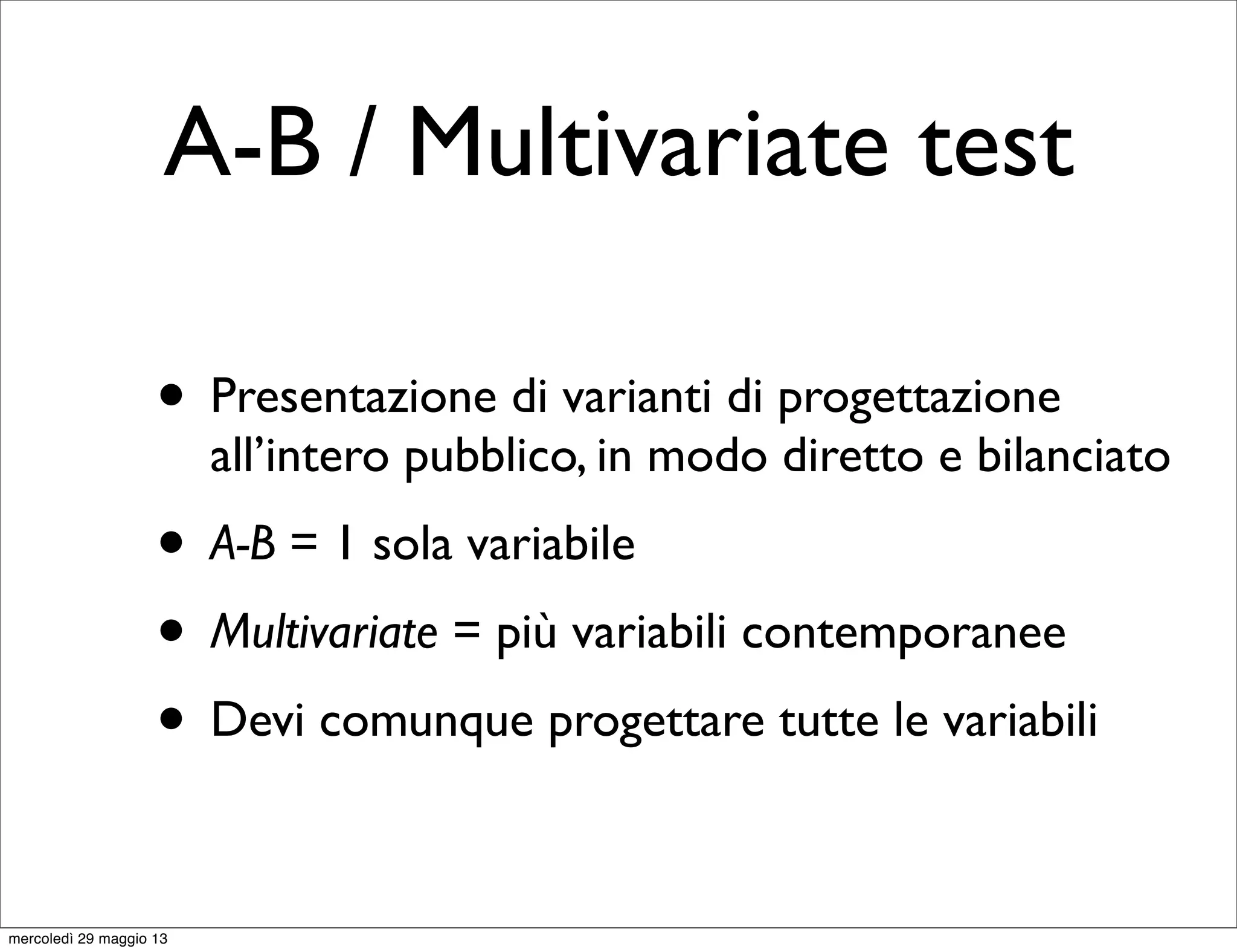 A-B / Multivariate test
• Presentazione di varianti di progettazione
all’intero pubblico, in modo diretto e bilanciato
• A-B = 1 sola variabile
• Multivariate = più variabili contemporanee
• Devi comunque progettare tutte le variabili
mercoledì 29 maggio 13
 