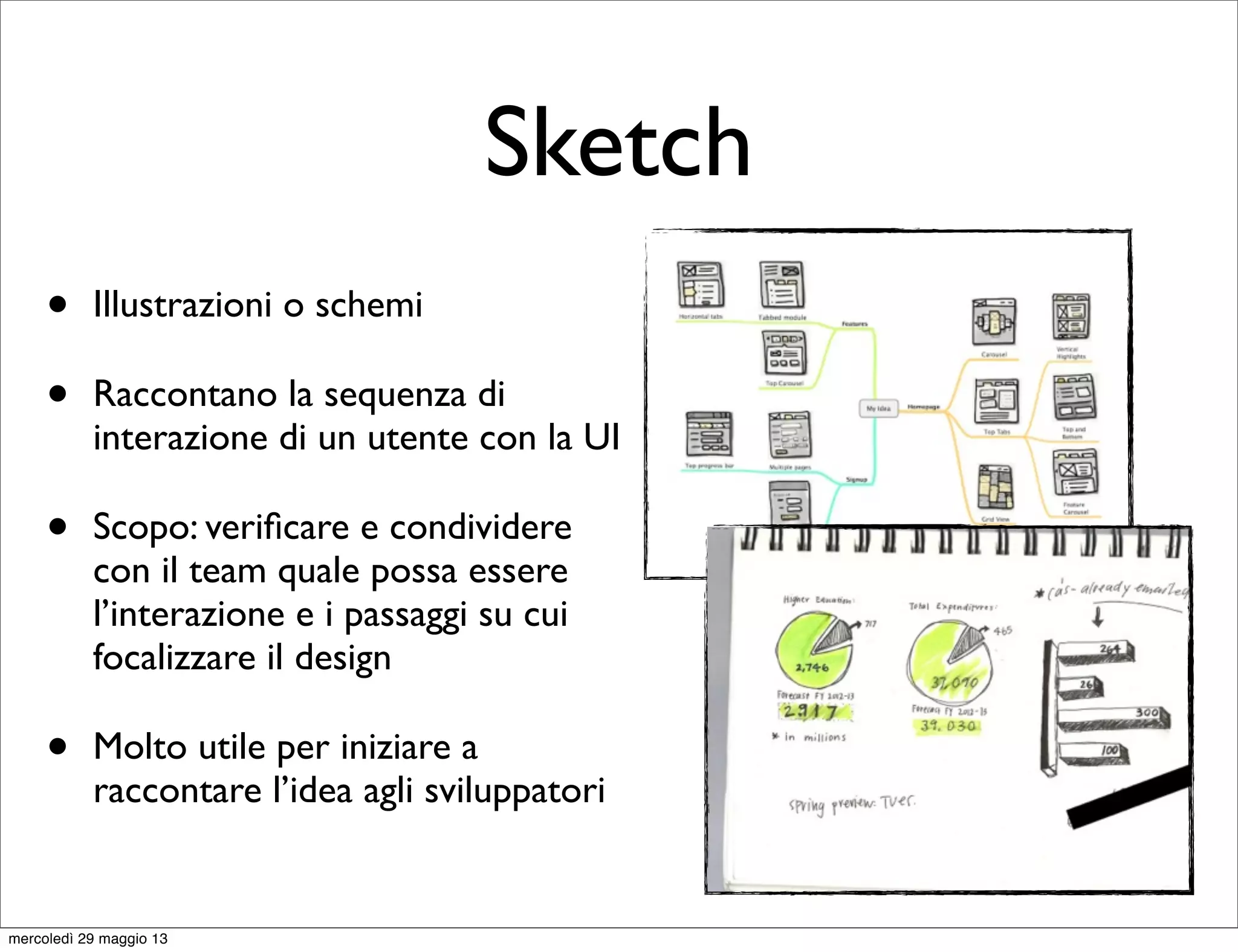 Sketch
• Illustrazioni o schemi
• Raccontano la sequenza di
interazione di un utente con la UI
• Scopo: veriﬁcare e condividere
con il team quale possa essere
l’interazione e i passaggi su cui
focalizzare il design
• Molto utile per iniziare a
raccontare l’idea agli sviluppatori
mercoledì 29 maggio 13
 