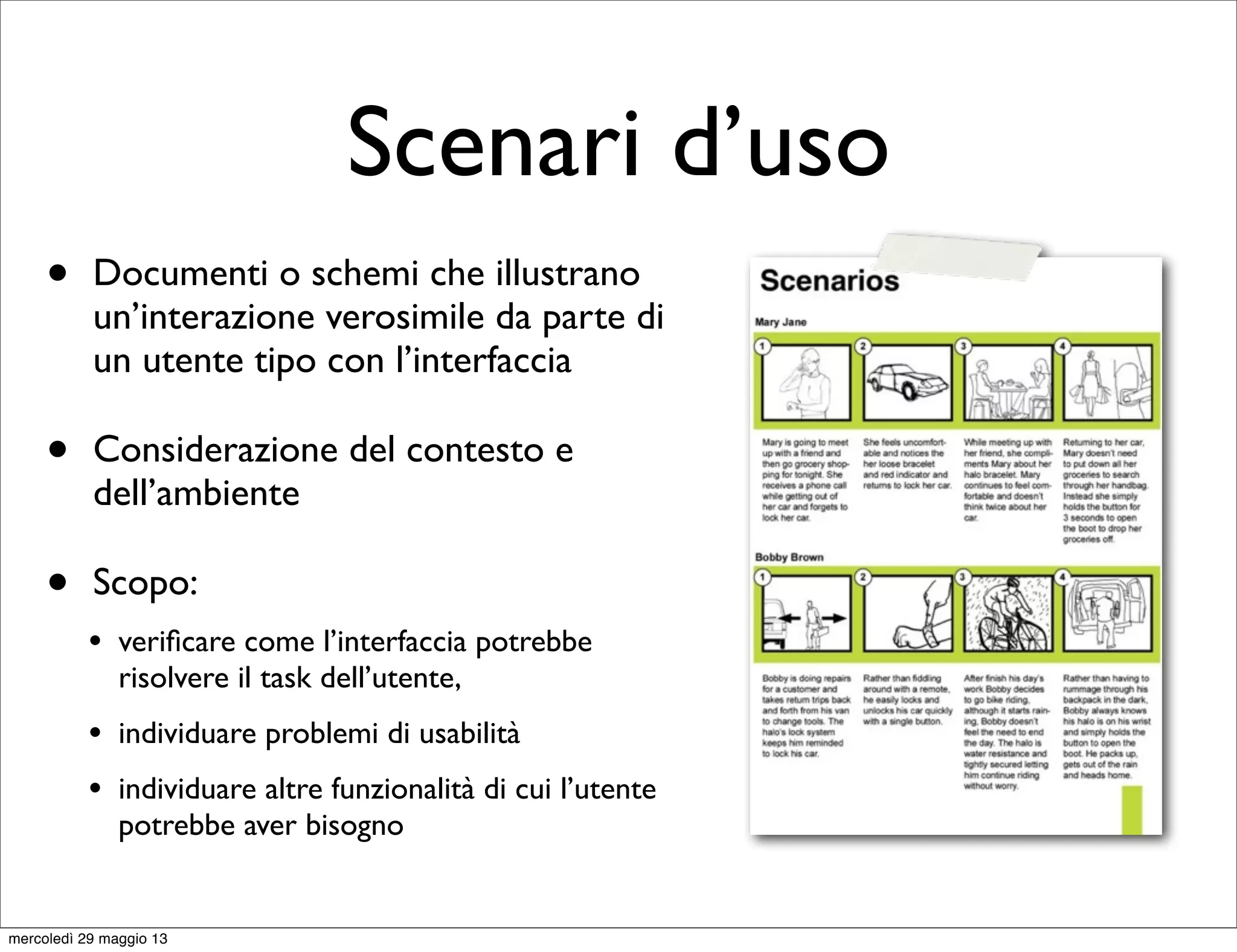 Scenari d’uso
• Documenti o schemi che illustrano
un’interazione verosimile da parte di
un utente tipo con l’interfaccia
• Considerazione del contesto e
dell’ambiente
• Scopo:
• veriﬁcare come l’interfaccia potrebbe
risolvere il task dell’utente,
• individuare problemi di usabilità
• individuare altre funzionalità di cui l’utente
potrebbe aver bisogno
mercoledì 29 maggio 13
 