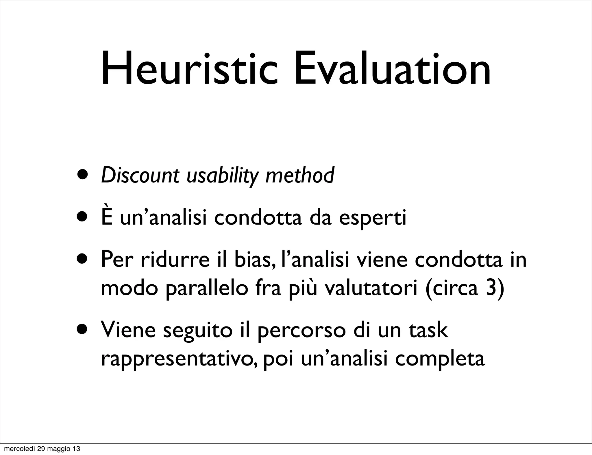 Heuristic Evaluation
• Discount usability method
• È un’analisi condotta da esperti
• Per ridurre il bias, l’analisi viene condotta in
modo parallelo fra più valutatori (circa 3)
• Viene seguito il percorso di un task
rappresentativo, poi un’analisi completa
mercoledì 29 maggio 13
 