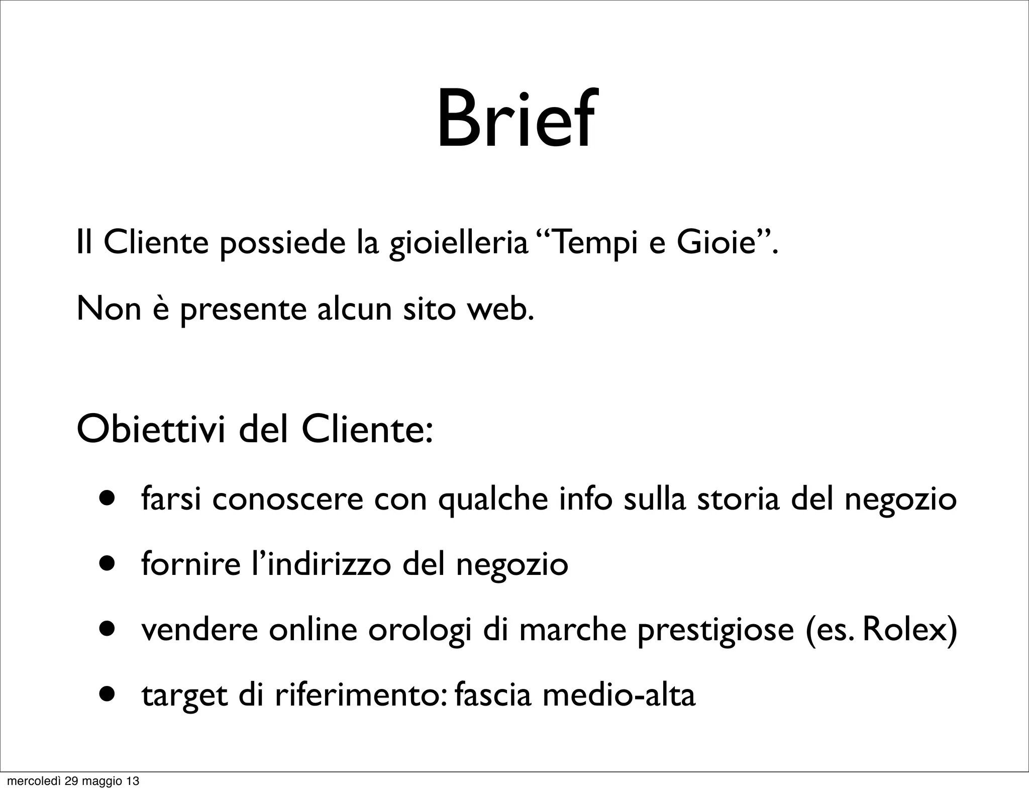 Brief
Il Cliente possiede la gioielleria “Tempi e Gioie”.
Non è presente alcun sito web.
Obiettivi del Cliente:
• farsi conoscere con qualche info sulla storia del negozio
• fornire l’indirizzo del negozio
• vendere online orologi di marche prestigiose (es. Rolex)
• target di riferimento: fascia medio-alta
mercoledì 29 maggio 13
 
