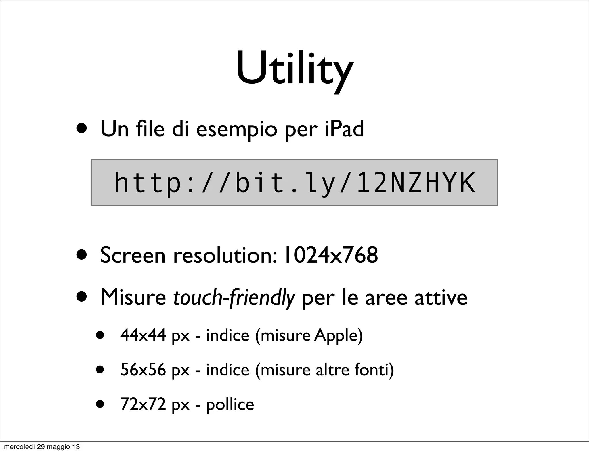 Utility
• Un ﬁle di esempio per iPad
• Screen resolution: 1024x768
• Misure touch-friendly per le aree attive
• 44x44 px - indice (misure Apple)
• 56x56 px - indice (misure altre fonti)
• 72x72 px - pollice
http://bit.ly/12NZHYK
mercoledì 29 maggio 13
 