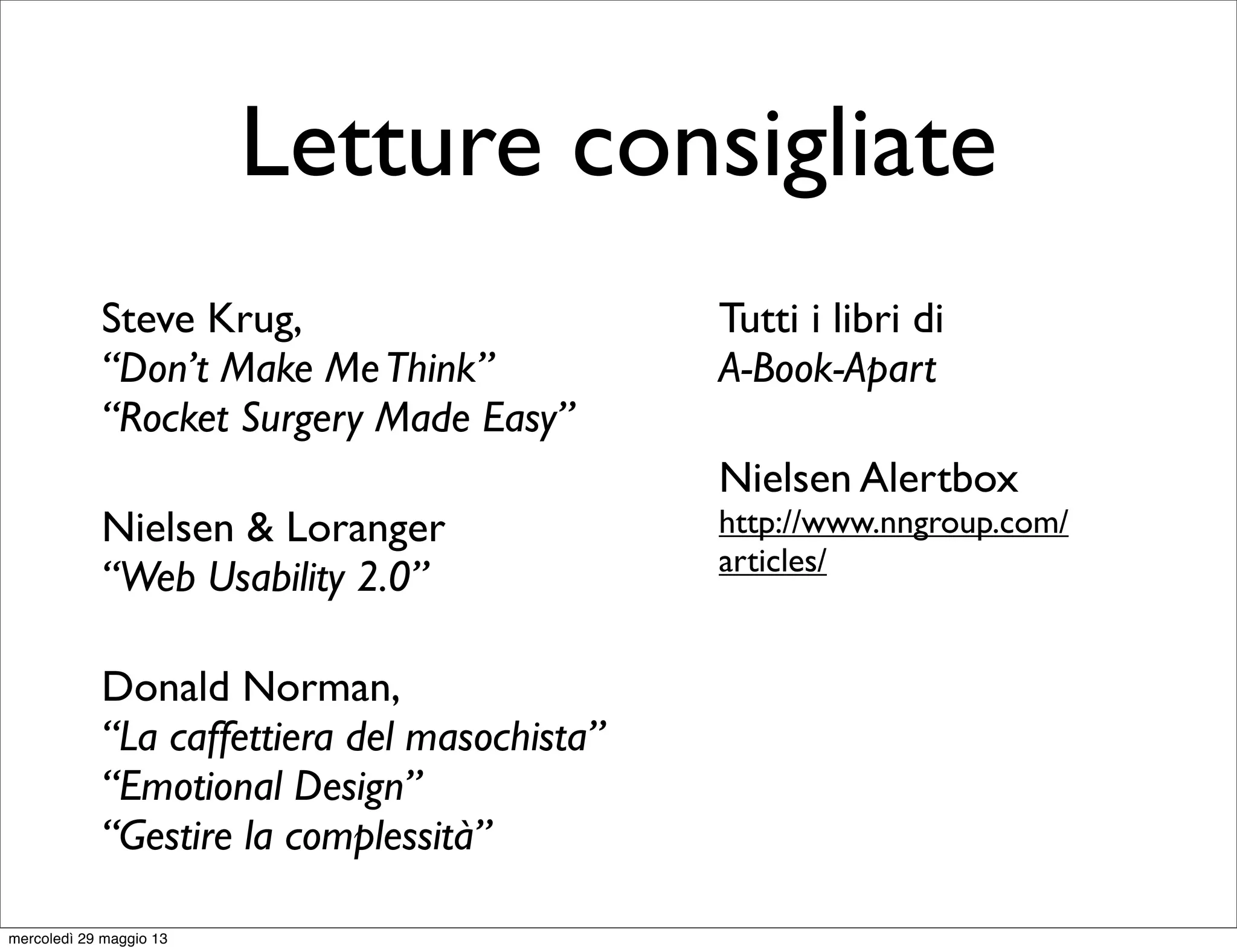 Letture consigliate
Steve Krug,
“Don’t Make MeThink”
“Rocket Surgery Made Easy”
Nielsen & Loranger
“Web Usability 2.0”
Donald Norman,
“La caffettiera del masochista”
“Emotional Design”
“Gestire la complessità”
Tutti i libri di
A-Book-Apart
Nielsen Alertbox
http://www.nngroup.com/
articles/
mercoledì 29 maggio 13
 