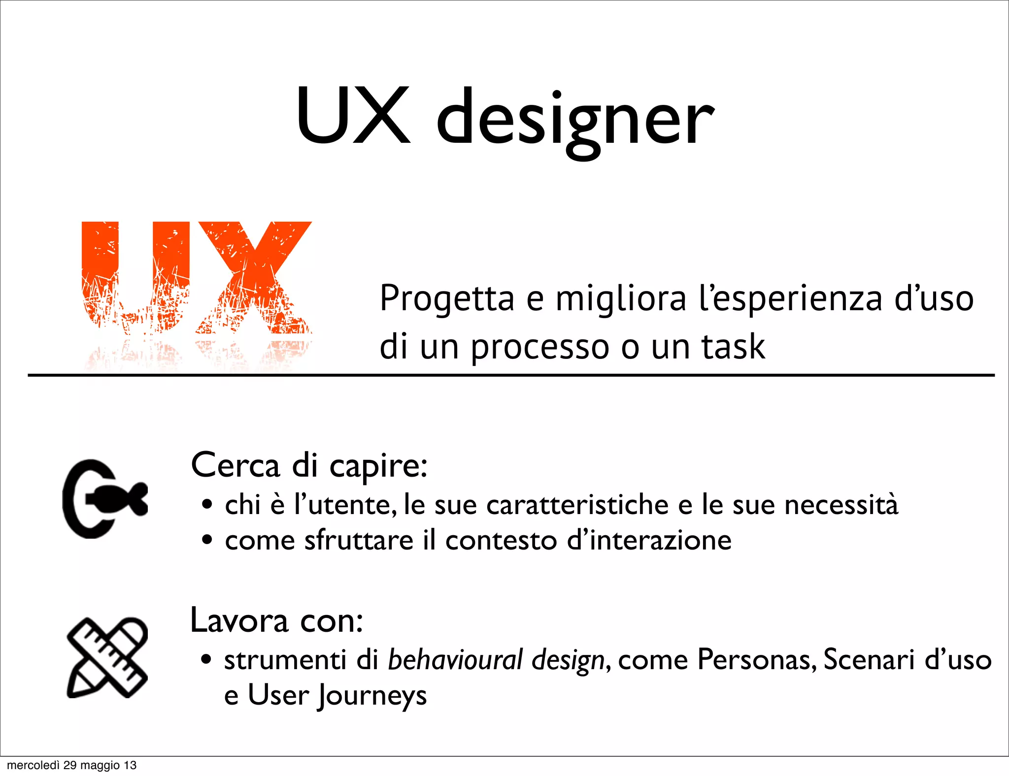 UX designer
UX Progetta e migliora l’esperienza d’uso
di un processo o un task
Cerca di capire:
• chi è l’utente, le sue caratteristiche e le sue necessità
• come sfruttare il contesto d’interazione
Lavora con:
• strumenti di behavioural design, come Personas, Scenari d’uso
e User Journeys
mercoledì 29 maggio 13
 