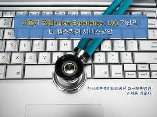 한국보훈복지의료공단 대구보훈병원
신재용 기술사
사용자 경험사용자 경험 (User Experience : UX)(User Experience : UX) 기반의기반의
U-U- 헬스케어 서비스방안헬스케어 서비스방안
 