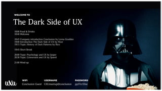 The Dark Side of UX
WELCOME TO
WIFI
Conclusion Guest UXUmeetup@conclusion pp57cr53nc
USERNAME PASSWORD
18:00 Food & Drinks
18:40 Welcome
18:45 Company introduction Conclusion by Lorna Goulden
19:00 Introduction The Dark Side of UX by Floor
19:15 Topic: History of Dark Patterns by Rico
19:45 Short Break
20:00 Topic: Psychology and UX by Jasper
20:30 Topic: Conversion and UX by Sjoerd
21:00 Wind-up
 