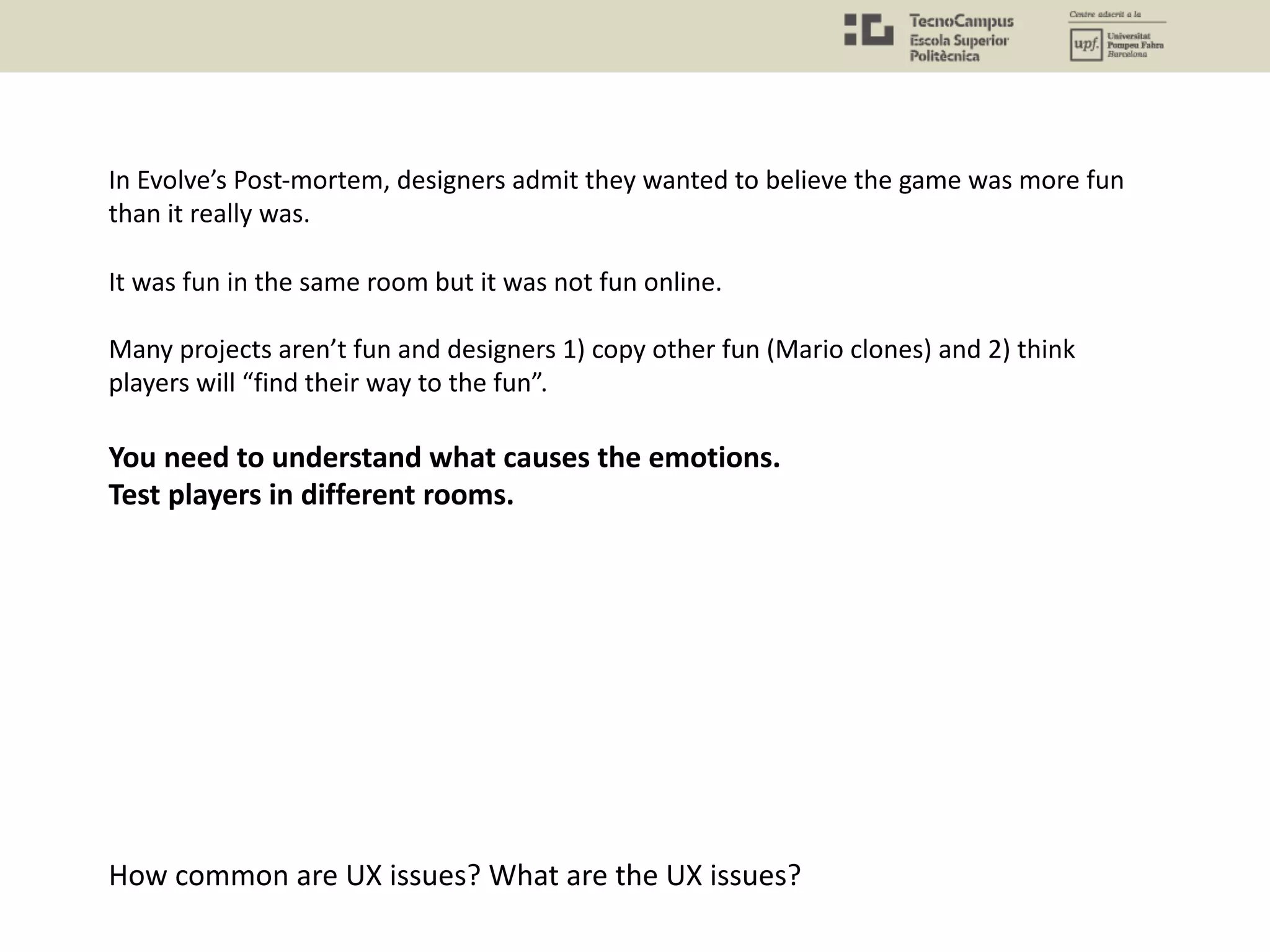 In Evolve’s Post-mortem, designers admit they wanted to believe the game was more fun
than it really was.
It was fun in the same room but it was not fun online.
Many projects aren’t fun and designers 1) copy other fun (Mario clones) and 2) think
players will “find their way to the fun”.
You need to understand what causes the emotions.
Test players in different rooms.
How common are UX issues? What are the UX issues?
 