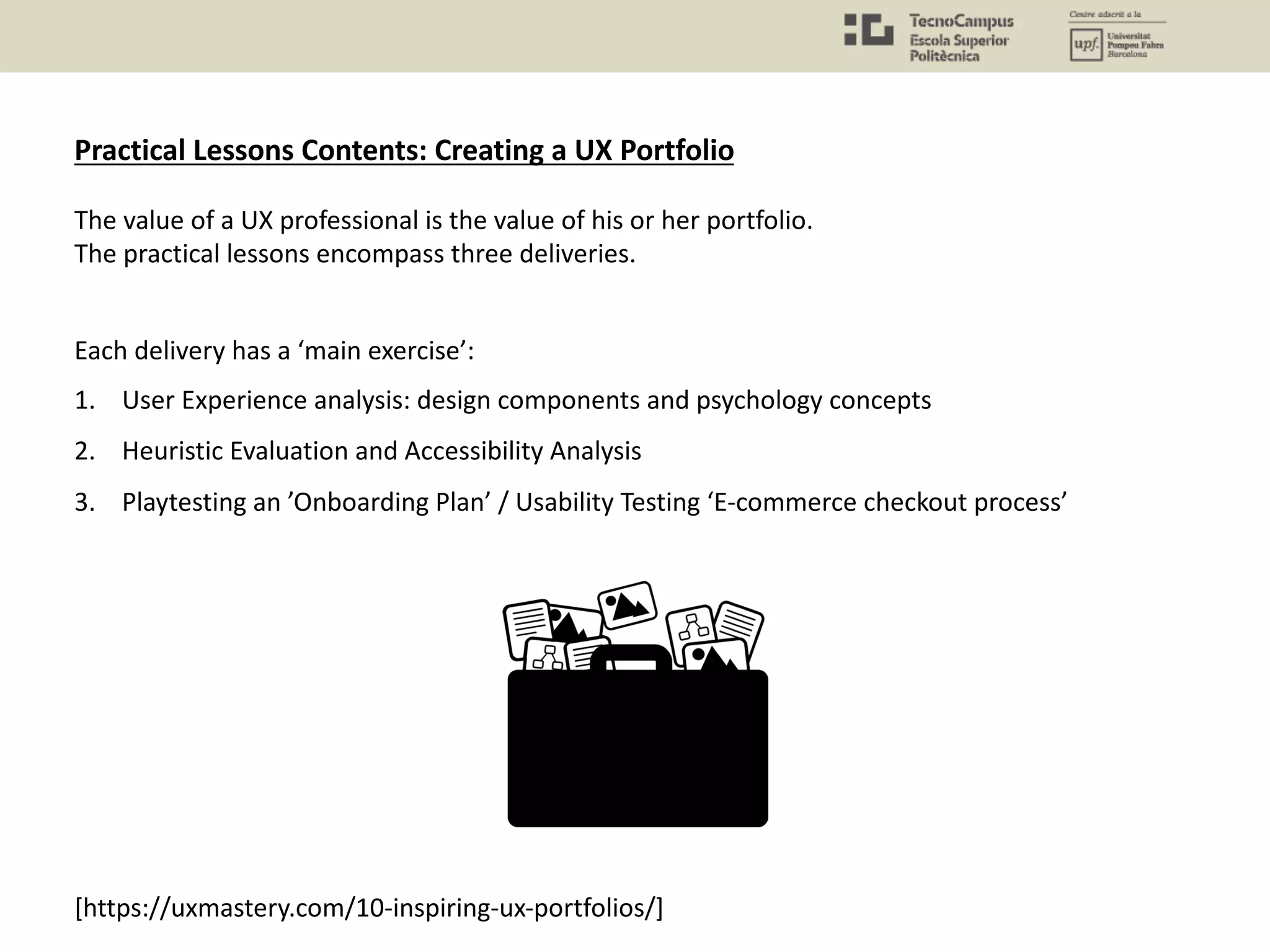 Practical Lessons Contents: Creating a UX Portfolio
The value of a UX professional is the value of his or her portfolio.
The practical lessons encompass three deliveries.
Each delivery has a ‘main exercise’:
1. User Experience analysis: design components and psychology concepts
2. Heuristic Evaluation and Accessibility Analysis
3. Playtesting an ’Onboarding Plan’ / Usability Testing ‘E-commerce checkout process’
[https://uxmastery.com/10-inspiring-ux-portfolios/]
 