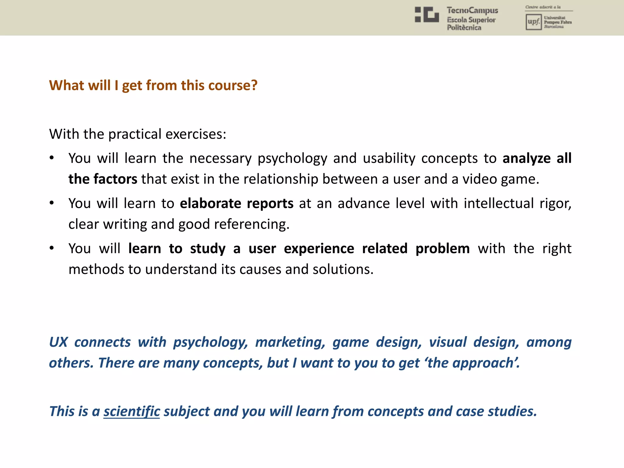 What will I get from this course?
With the practical exercises:
• You will learn the necessary psychology and usability concepts to analyze all
the factors that exist in the relationship between a user and a video game.
• You will learn to elaborate reports at an advance level with intellectual rigor,
clear writing and good referencing.
• You will learn to study a user experience related problem with the right
methods to understand its causes and solutions.
UX connects with psychology, marketing, game design, visual design, among
others. There are many concepts, but I want to you to get ‘the approach’.
This is a scientific subject and you will learn from concepts and case studies.
 