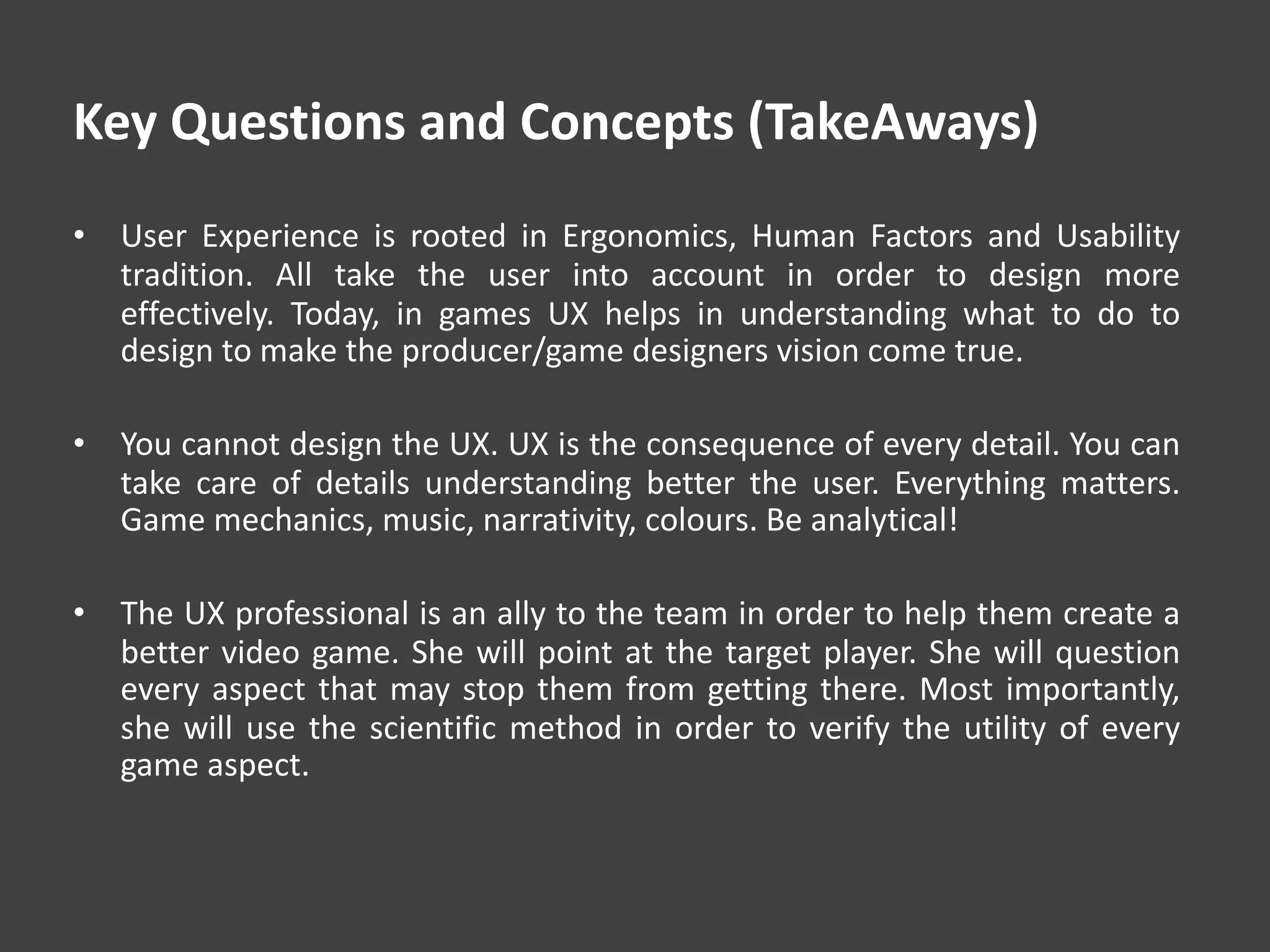 Key Questions and Concepts (TakeAways)
• User Experience is rooted in Ergonomics, Human Factors and Usability
tradition. All take the user into account in order to design more
effectively. Today, in games UX helps in understanding what to do to
design to make the producer/game designers vision come true.
• You cannot design the UX. UX is the consequence of every detail. You can
take care of details understanding better the user. Everything matters.
Game mechanics, music, narrativity, colours. Be analytical!
• The UX professional is an ally to the team in order to help them create a
better video game. She will point at the target player. She will question
every aspect that may stop them from getting there. Most importantly,
she will use the scientific method in order to verify the utility of every
game aspect.
 