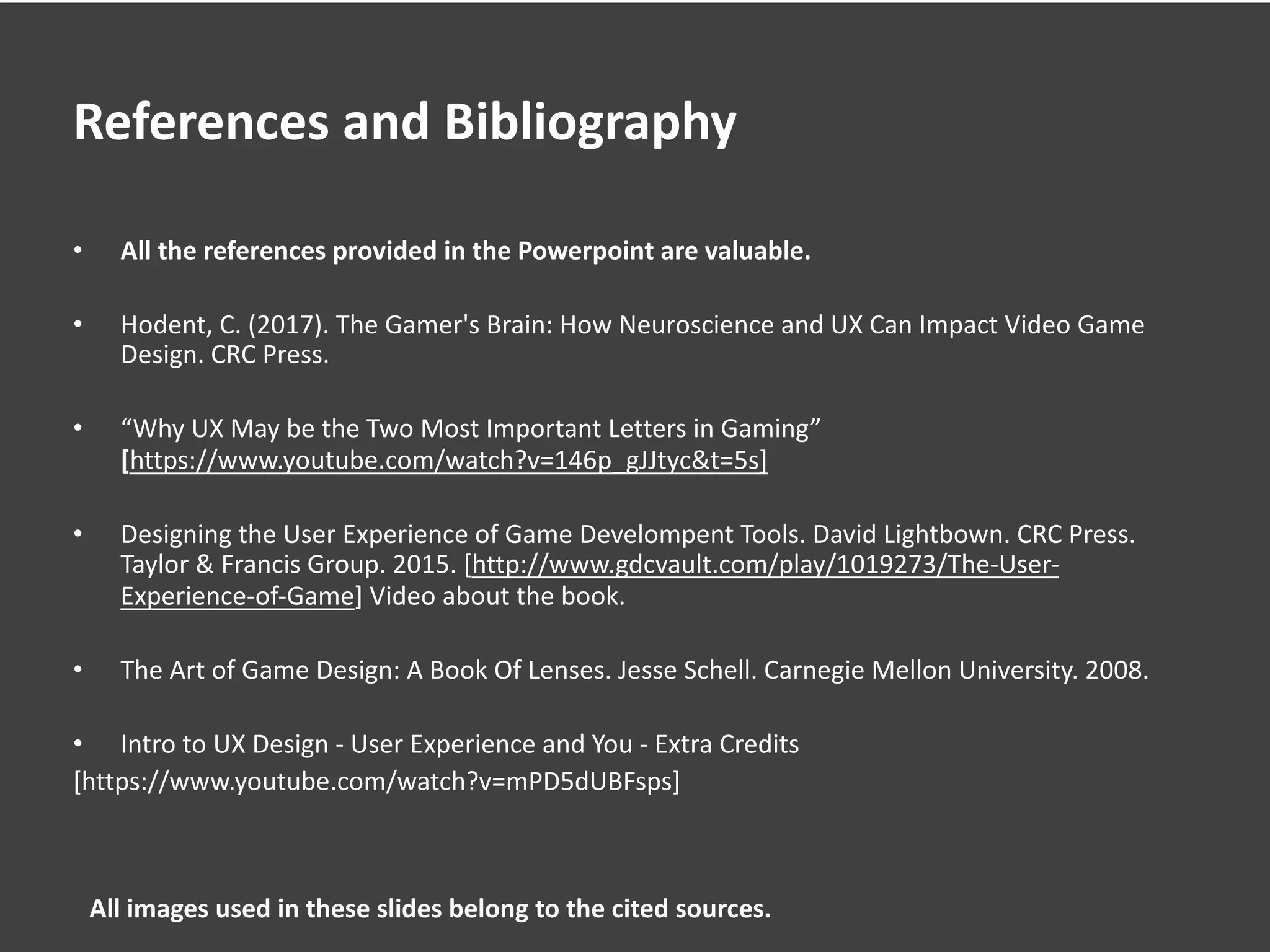 References and Bibliography
• All the references provided in the Powerpoint are valuable.
• Hodent, C. (2017). The Gamer's Brain: How Neuroscience and UX Can Impact Video Game
Design. CRC Press.
• “Why UX May be the Two Most Important Letters in Gaming”
[https://www.youtube.com/watch?v=146p_gJJtyc&t=5s]
• Designing the User Experience of Game Develompent Tools. David Lightbown. CRC Press.
Taylor & Francis Group. 2015. [http://www.gdcvault.com/play/1019273/The-User-
Experience-of-Game] Video about the book.
• The Art of Game Design: A Book Of Lenses. Jesse Schell. Carnegie Mellon University. 2008.
• Intro to UX Design - User Experience and You - Extra Credits
[https://www.youtube.com/watch?v=mPD5dUBFsps]
All images used in these slides belong to the cited sources.
 