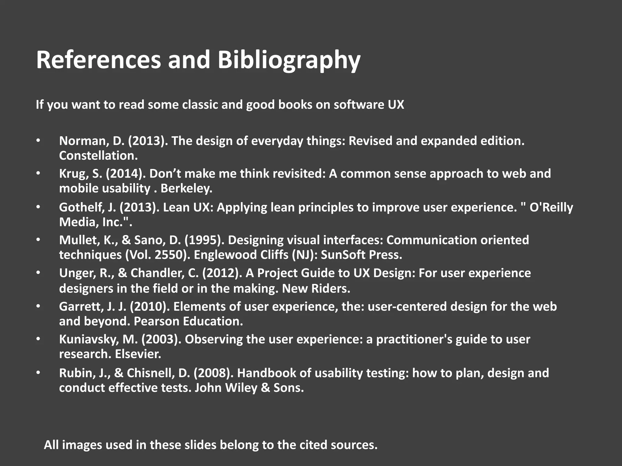 References and Bibliography
If you want to read some classic and good books on software UX
• Norman, D. (2013). The design of everyday things: Revised and expanded edition.
Constellation.
• Krug, S. (2014). Don’t make me think revisited: A common sense approach to web and
mobile usability . Berkeley.
• Gothelf, J. (2013). Lean UX: Applying lean principles to improve user experience. " O'Reilly
Media, Inc.".
• Mullet, K., & Sano, D. (1995). Designing visual interfaces: Communication oriented
techniques (Vol. 2550). Englewood Cliffs (NJ): SunSoft Press.
• Unger, R., & Chandler, C. (2012). A Project Guide to UX Design: For user experience
designers in the field or in the making. New Riders.
• Garrett, J. J. (2010). Elements of user experience, the: user-centered design for the web
and beyond. Pearson Education.
• Kuniavsky, M. (2003). Observing the user experience: a practitioner's guide to user
research. Elsevier.
• Rubin, J., & Chisnell, D. (2008). Handbook of usability testing: how to plan, design and
conduct effective tests. John Wiley & Sons.
All images used in these slides belong to the cited sources.
 
