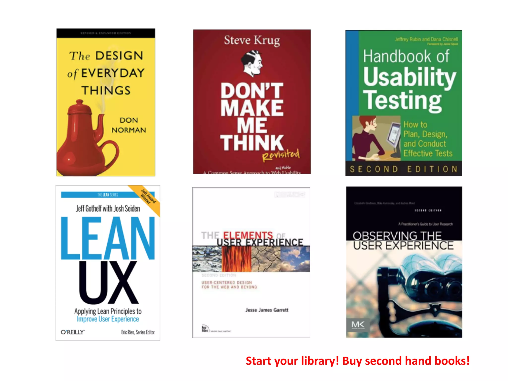 References and Bibliography
If you want to read some classic and good books on UX
Software UX
• Norman, D. (2013). The design of everyday things: Revised and expanded edition.
Constellation.
• Krug, S. (2014). Don’t make me think revisited: A common sense approach to web and
mobile usability . Berkeley.
• Gothelf, J. (2013). Lean UX: Applying lean principles to improve user experience. " O'Reilly
Media, Inc.".
• Mullet, K., & Sano, D. (1995). Designing visual interfaces: Communication oriented
techniques (Vol. 2550). Englewood Cliffs (NJ): SunSoft Press.
Start your library! Buy second hand books!
 