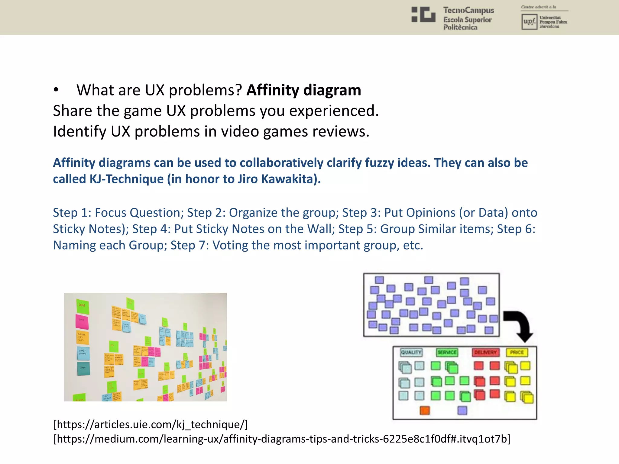 • What are UX problems? Affinity diagram
Share the game UX problems you experienced.
Identify UX problems in video games reviews.
Affinity diagrams can be used to collaboratively clarify fuzzy ideas. They can also be
called KJ-Technique (in honor to Jiro Kawakita).
Step 1: Focus Question; Step 2: Organize the group; Step 3: Put Opinions (or Data) onto
Sticky Notes); Step 4: Put Sticky Notes on the Wall; Step 5: Group Similar items; Step 6:
Naming each Group; Step 7: Voting the most important group, etc.
[https://articles.uie.com/kj_technique/]
[https://medium.com/learning-ux/affinity-diagrams-tips-and-tricks-6225e8c1f0df#.itvq1ot7b]
 