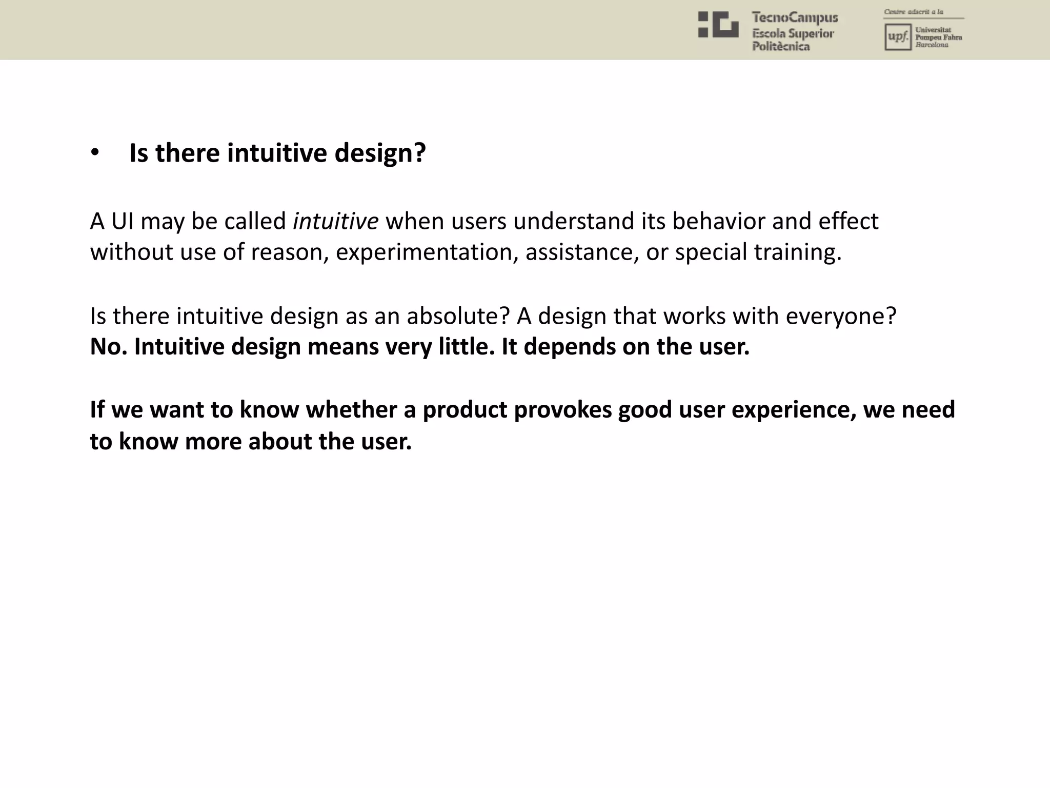 • Is there intuitive design?
A UI may be called intuitive when users understand its behavior and effect
without use of reason, experimentation, assistance, or special training.
Is there intuitive design as an absolute? A design that works with everyone?
No. Intuitive design means very little. It depends on the user.
If we want to know whether a product provokes good user experience, we need
to know more about the user.
 