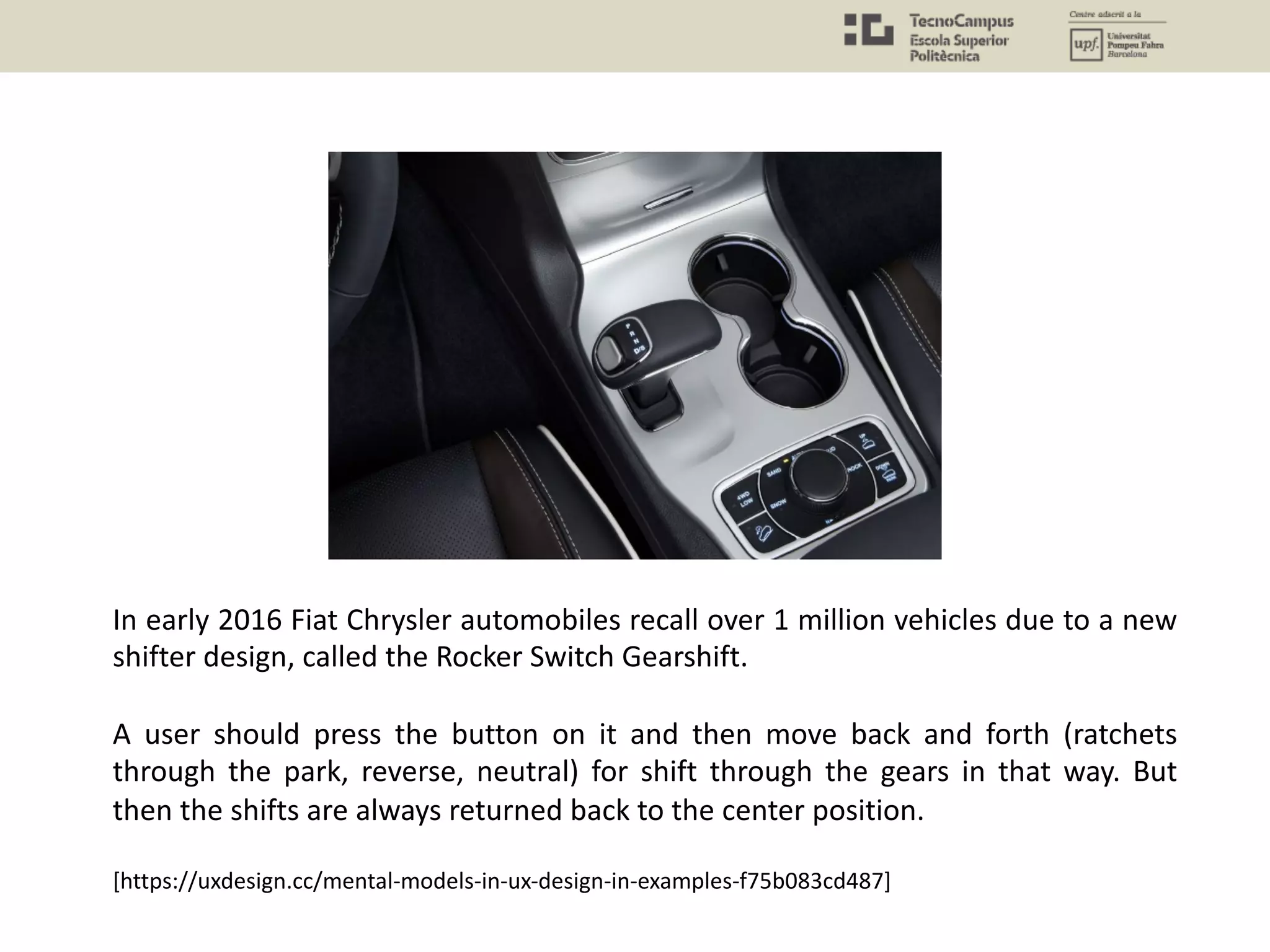 In early 2016 Fiat Chrysler automobiles recall over 1 million vehicles due to a new
shifter design, called the Rocker Switch Gearshift.
A user should press the button on it and then move back and forth (ratchets
through the park, reverse, neutral) for shift through the gears in that way. But
then the shifts are always returned back to the center position.
[https://uxdesign.cc/mental-models-in-ux-design-in-examples-f75b083cd487]
 