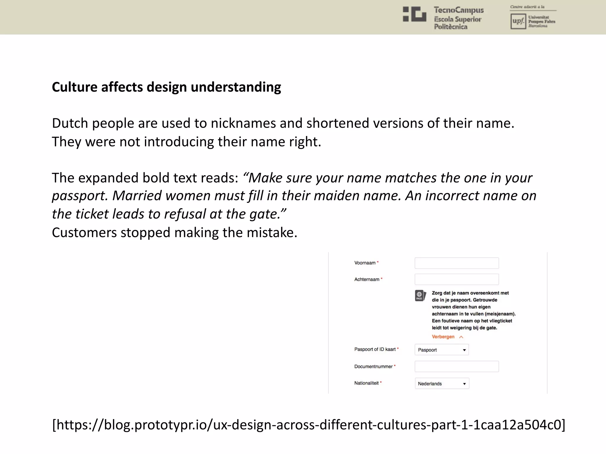 Culture affects design understanding
Dutch people are used to nicknames and shortened versions of their name.
They were not introducing their name right.
The expanded bold text reads: “Make sure your name matches the one in your
passport. Married women must fill in their maiden name. An incorrect name on
the ticket leads to refusal at the gate.”
Customers stopped making the mistake.
[https://blog.prototypr.io/ux-design-across-different-cultures-part-1-1caa12a504c0]
 