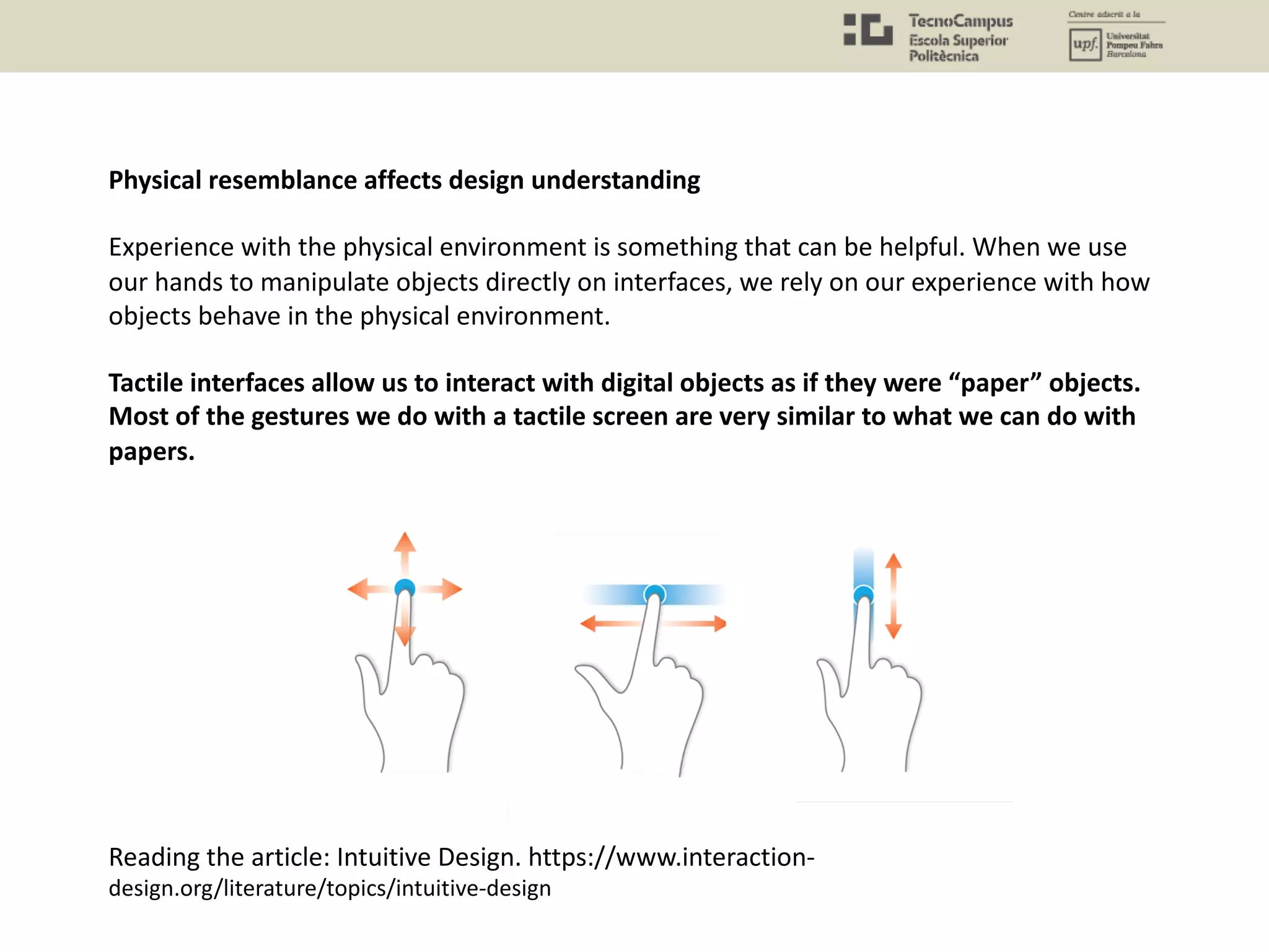 Physical resemblance affects design understanding
Experience with the physical environment is something that can be helpful. When we use
our hands to manipulate objects directly on interfaces, we rely on our experience with how
objects behave in the physical environment.
Tactile interfaces allow us to interact with digital objects as if they were “paper” objects.
Most of the gestures we do with a tactile screen are very similar to what we can do with
papers.
Reading the article: Intuitive Design. https://www.interaction-
design.org/literature/topics/intuitive-design
 