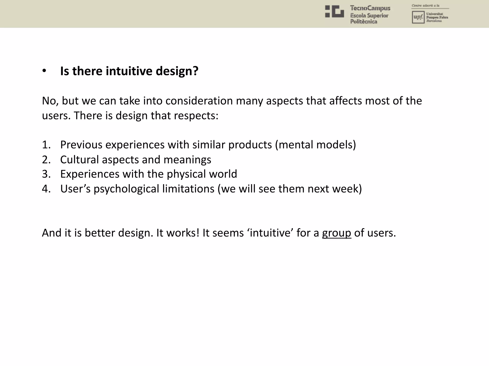 • Is there intuitive design?
No, but we can take into consideration many aspects that affects most of the
users. There is design that respects:
1. Previous experiences with similar products (mental models)
2. Cultural aspects and meanings
3. Experiences with the physical world
4. User’s psychological limitations (we will see them next week)
And it is better design. It works! It seems ‘intuitive’ for a group of users.
 
