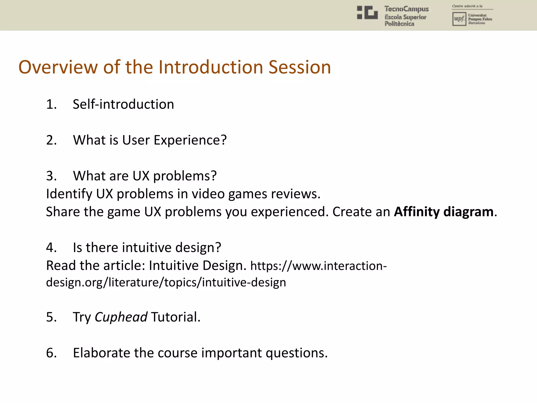 Overview of the Introduction Session
1. Self-introduction
2. What is User Experience?
3. What are UX problems?
Identify UX problems in video games reviews.
Share the game UX problems you experienced. Create an Affinity diagram.
4. Is there intuitive design?
Read the article: Intuitive Design. https://www.interaction-
design.org/literature/topics/intuitive-design
5. Try Cuphead Tutorial.
6. Elaborate the course important questions.
 