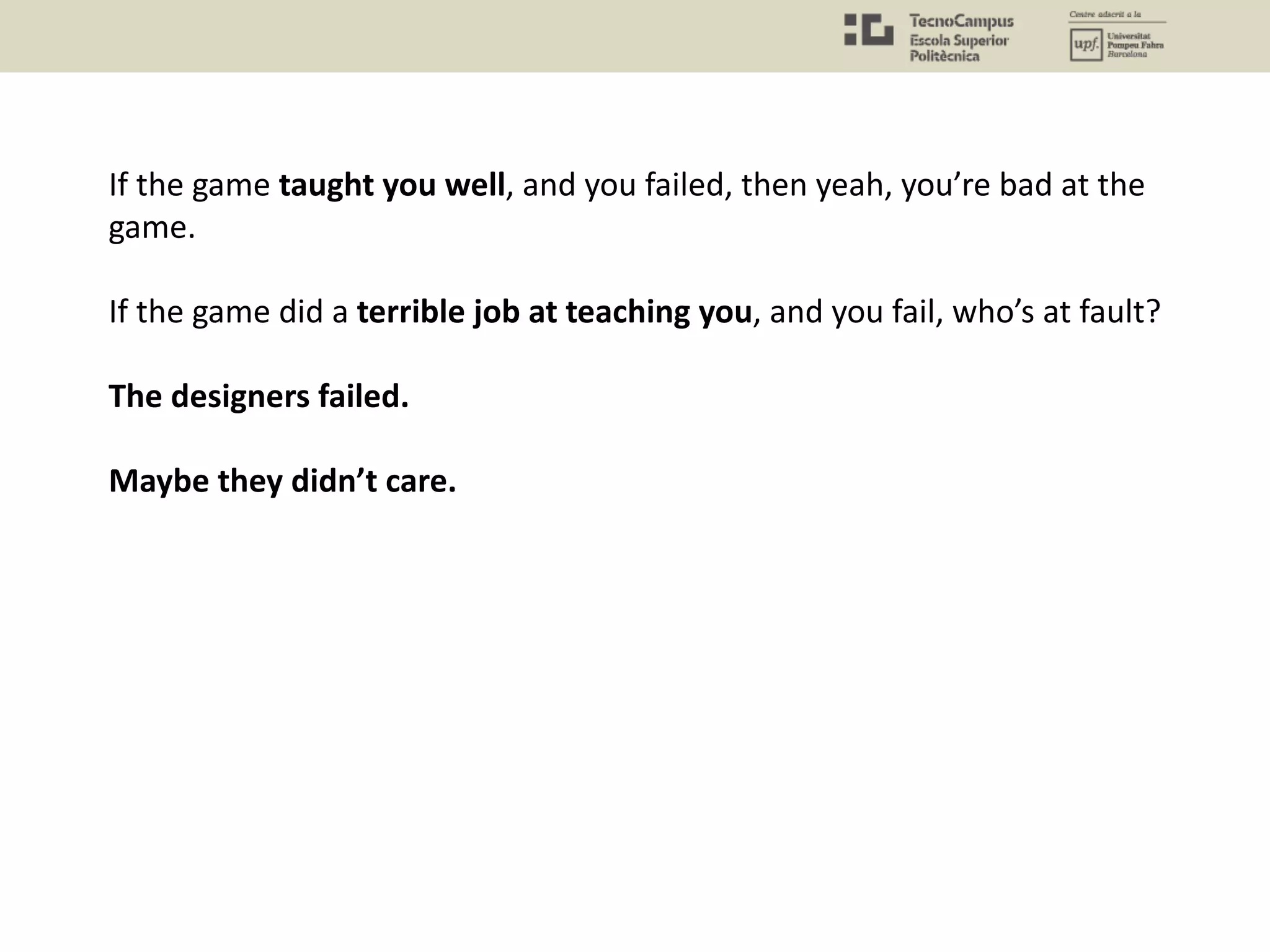 If the game taught you well, and you failed, then yeah, you’re bad at the
game.
If the game did a terrible job at teaching you, and you fail, who’s at fault?
The designers failed.
Maybe they didn’t care.
 
