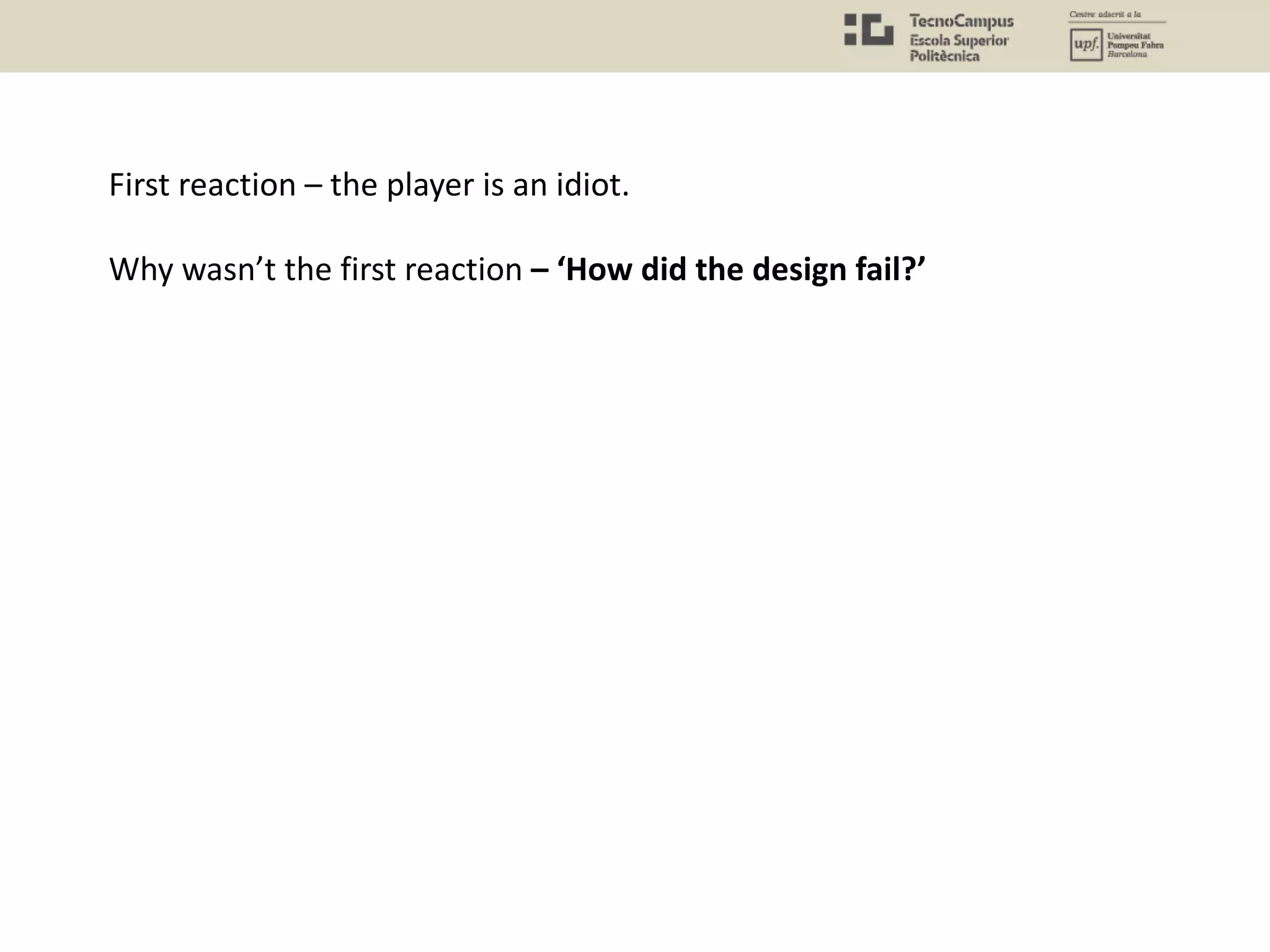 First reaction – the player is an idiot.
Why wasn’t the first reaction – ‘How did the design fail?’
 