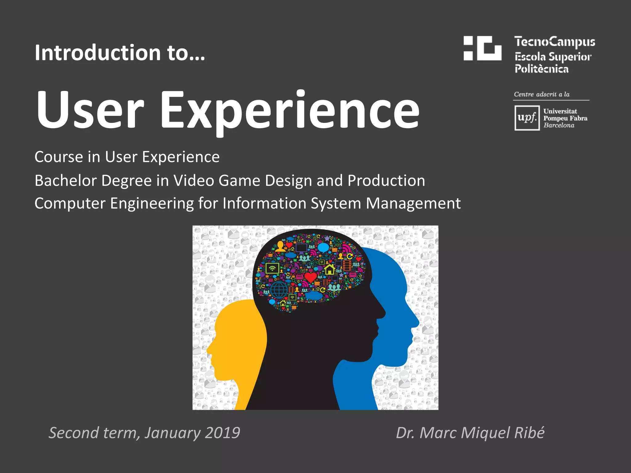 Introduction to…
User Experience
Course in User Experience
Bachelor Degree in Video Game Design and Production
Computer Engineering for Information System Management
Second term, January 2019 Dr. Marc Miquel Ribé
 