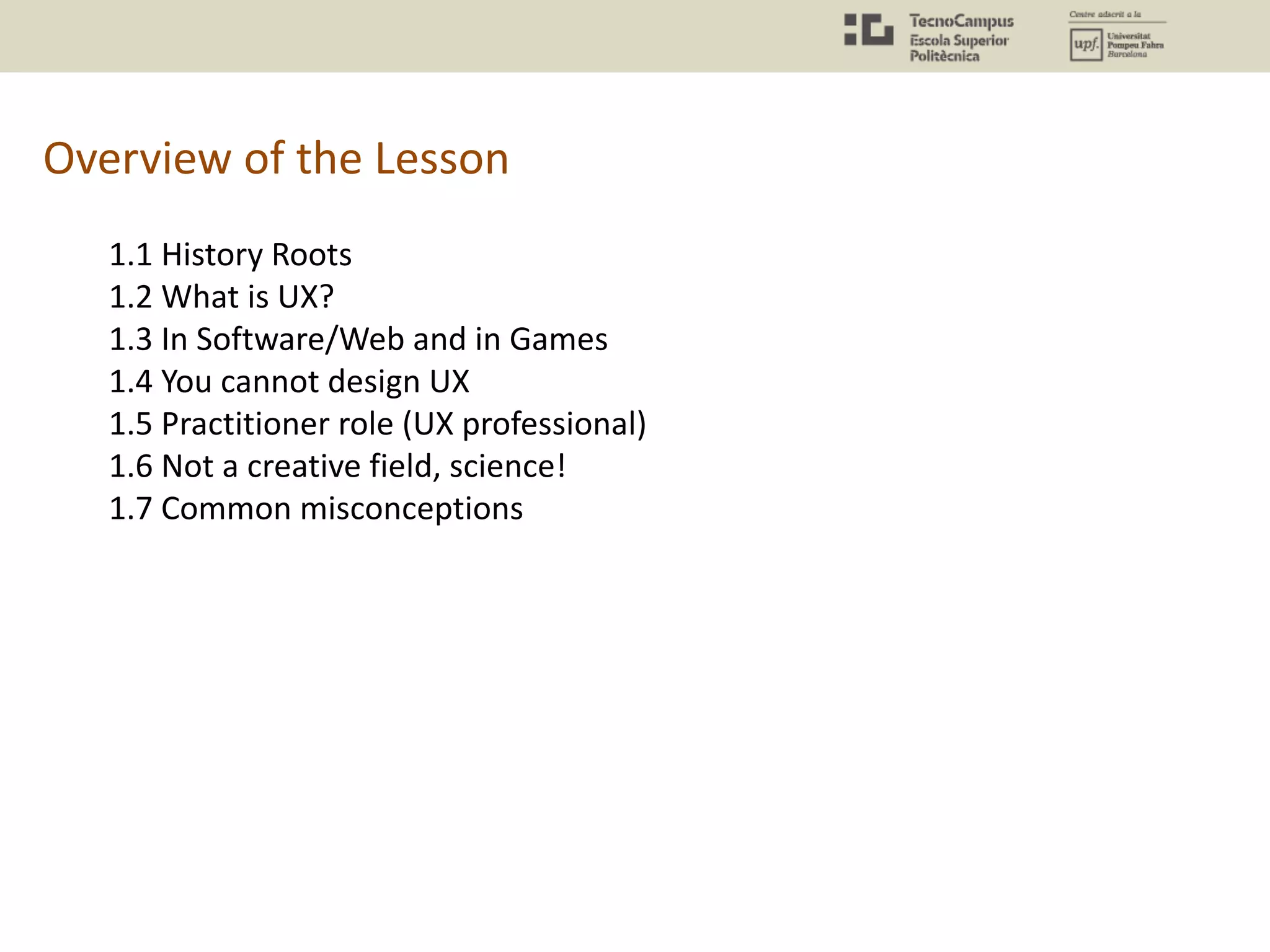 Overview of the Lesson
1.1 History Roots
1.2 What is UX?
1.3 In Software/Web and in Games
1.4 You cannot design UX
1.5 Practitioner role (UX professional)
1.6 Not a creative field, science!
1.7 Common misconceptions
 