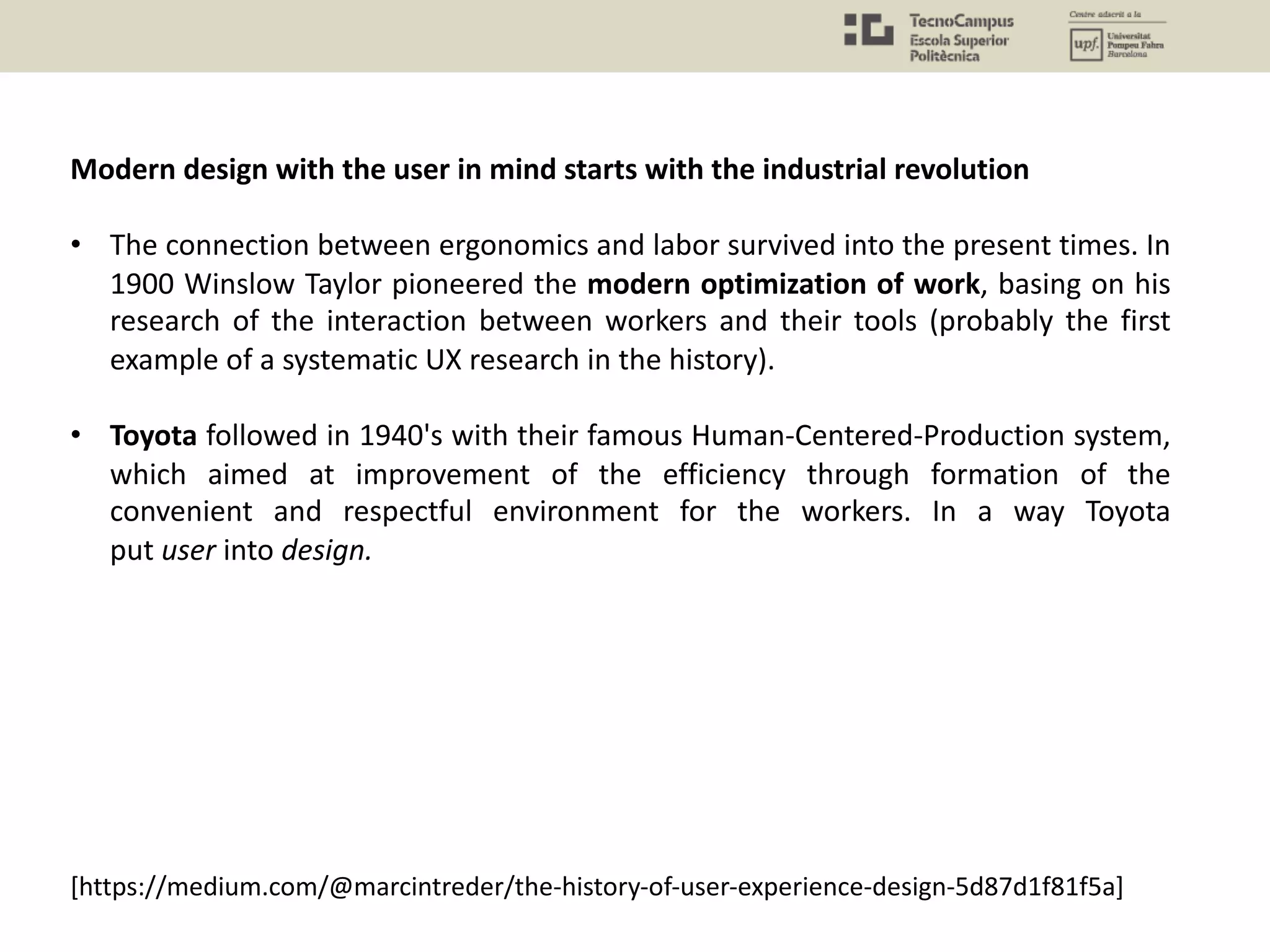 [https://medium.com/@marcintreder/the-history-of-user-experience-design-5d87d1f81f5a]
Modern design with the user in mind starts with the industrial revolution
• The connection between ergonomics and labor survived into the present times. In
1900 Winslow Taylor pioneered the modern optimization of work, basing on his
research of the interaction between workers and their tools (probably the first
example of a systematic UX research in the history).
• Toyota followed in 1940's with their famous Human-Centered-Production system,
which aimed at improvement of the efficiency through formation of the
convenient and respectful environment for the workers. In a way Toyota
put user into design.
 