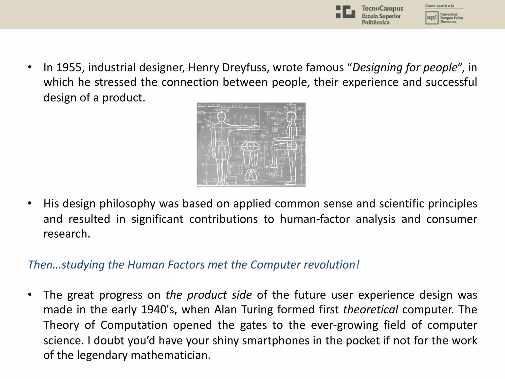 • In 1955, industrial designer, Henry Dreyfuss, wrote famous “Designing for people”, in
which he stressed the connection between people, their experience and successful
design of a product.
• His design philosophy was based on applied common sense and scientific principles
and resulted in significant contributions to human-factor analysis and consumer
research.
Then…studying the Human Factors met the Computer revolution!
• The great progress on the product side of the future user experience design was
made in the early 1940's, when Alan Turing formed first theoretical computer. The
Theory of Computation opened the gates to the ever-growing field of computer
science. I doubt you’d have your shiny smartphones in the pocket if not for the work
of the legendary mathematician.
 