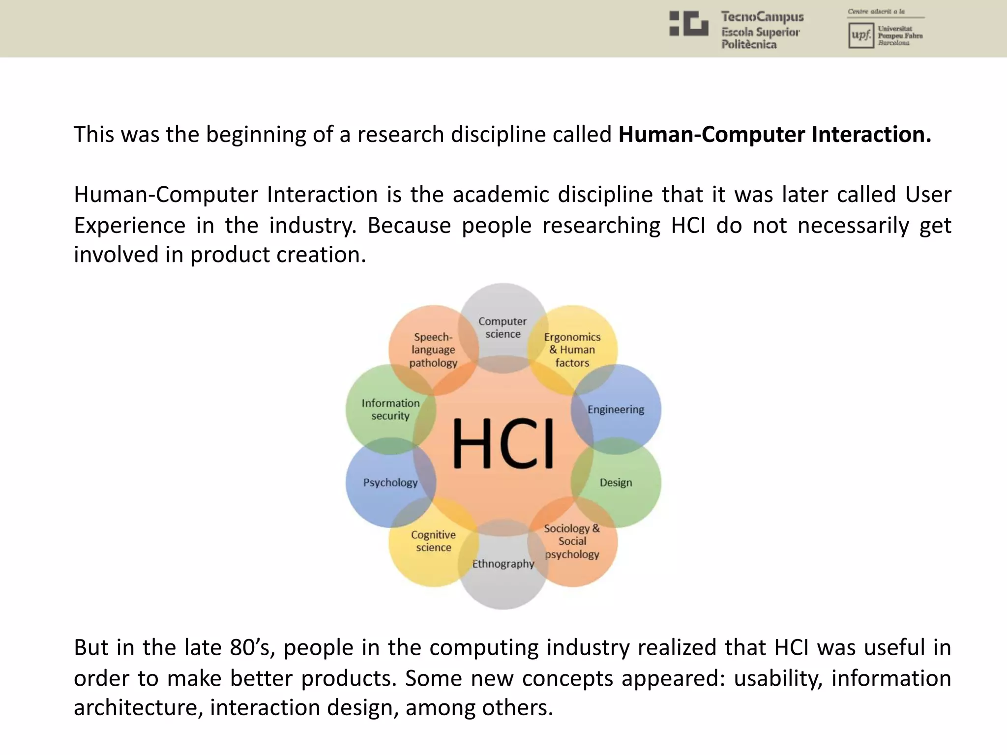 This was the beginning of a research discipline called Human-Computer Interaction.
Human-Computer Interaction is the academic discipline that it was later called User
Experience in the industry. Because people researching HCI do not necessarily get
involved in product creation.
But in the late 80’s, people in the computing industry realized that HCI was useful in
order to make better products. Some new concepts appeared: usability, information
architecture, interaction design, among others.
 