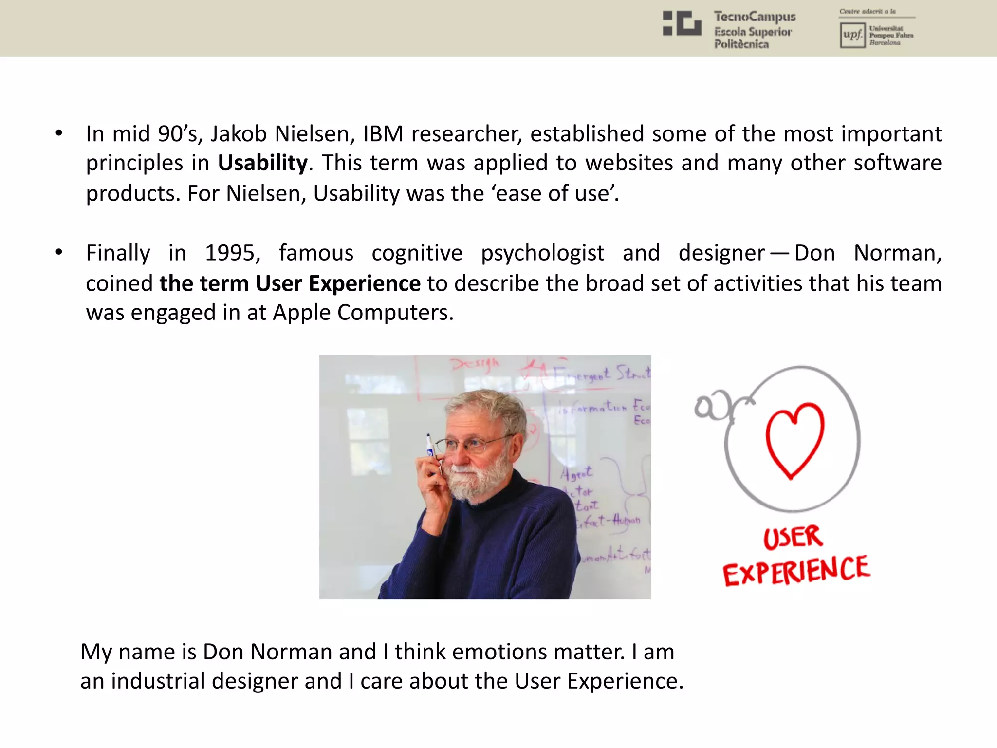 • In mid 90’s, Jakob Nielsen, IBM researcher, established some of the most important
principles in Usability. This term was applied to websites and many other software
products. For Nielsen, Usability was the ‘ease of use’.
• Finally in 1995, famous cognitive psychologist and designer — Don Norman,
coined the term User Experience to describe the broad set of activities that his team
was engaged in at Apple Computers.
My name is Don Norman and I think emotions matter. I am
an industrial designer and I care about the User Experience.
 