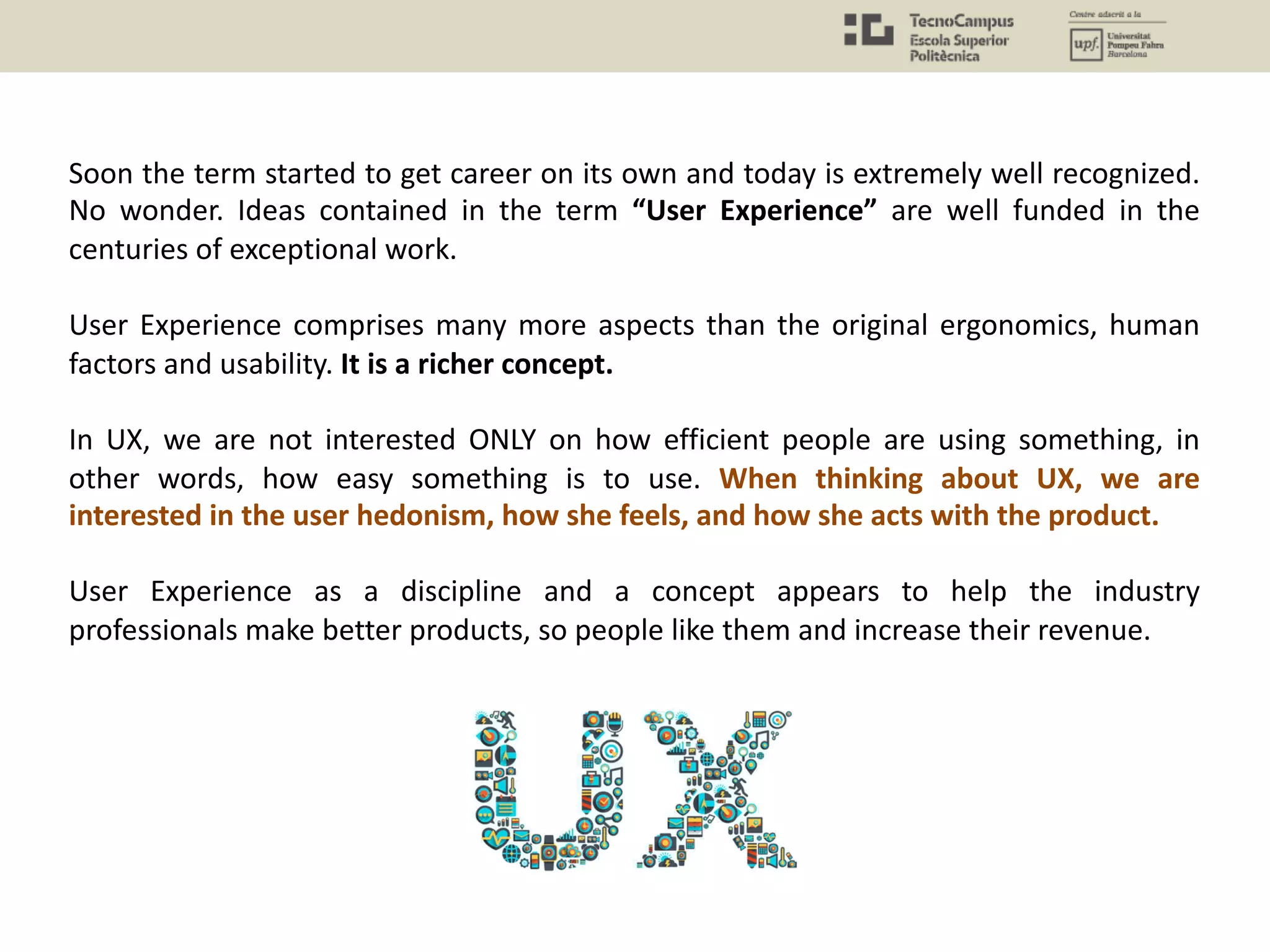 Soon the term started to get career on its own and today is extremely well recognized.
No wonder. Ideas contained in the term “User Experience” are well funded in the
centuries of exceptional work.
User Experience comprises many more aspects than the original ergonomics, human
factors and usability. It is a richer concept.
In UX, we are not interested ONLY on how efficient people are using something, in
other words, how easy something is to use. When thinking about UX, we are
interested in the user hedonism, how she feels, and how she acts with the product.
User Experience as a discipline and a concept appears to help the industry
professionals make better products, so people like them and increase their revenue.
 